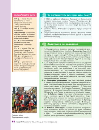 86
 Р
озділ IV.
К
оролівство
Р
уське (Галицько-Волинська держава)
Чи погоджуєтесь ви з тим, що... Чому?
y
y У 1199  р. відбулося об’єднання Галицького й  Волинського
князівств волинським князем Р
оманом Мстиславичем. Це
об’єднання започаткувало появу нової держави, яка на декіль-
ка століть стала вагомим чинником історії Центральної та
Східної Європи.
y
y Загибель Р
омана Мстиславича перервала процес зміцнення
держави.
y
y Згодом сини Р
омана Мстиславича Данило і  Василько змог­
ли
подолати опір боярства і втручання інших держав та відновити
батьківську спадщину.
Запитання та завдання
Œ
Œ 1.  Перевірте рівень засвоєння матеріалу параграфа за допо-
могою гри «Відгадайте героя (героїню)». Правила гри. Ведучий(-а)
загадує історичну особу за розглянутою темою, записує її ім’я
на картці та кладе в  конверт. Учні та учениці мають право по-
ставити йому (їй) визначену кількість запитань (наприклад, де-
сять), щоб визначити, про кого йдеться. Ведучий(-а) може від-
повідати лише «так», «ні» або «частково».
Ž
Ž 2.  Як відбувалося формування Галицько-Волинської держави
Р
оманом Мстиславичем? Які землі вдалося приєднати до своїх
володінь Р
оману Мстиславичу? 3.  Укажіть основні причини
об’єднання. Чому саме волинський, а  не галицький князь
об’єднав князівства? 4. У 1205 р. держава Р
омана Мстиславича
розпалася. За яких обставин на престол Галицько-Волинської
держави повернулися Данило та Василько Р
омановичі? 5. Яку
політику проводив Р
оман Мстиславич після утворення єдиної
Галицько-Волинської держави?

 6.  Колективне обговорення. Чим була зумовлена запекла
й тривала боротьба за відновлення спадщини Р
омана Мстисла-
вича? Чому сини Р
омана Мстиславича були змушені силою до-
водити своє право на батьківську спадщину? 7.  Підготуйте
розповідь за планом: 1)  об’єднання Галицького і  Волинського
князівств; 2) правління Р
омана Мстиславича в 1199—1205 рр.; 
3)  боротьба синів Р
омана за відновлення батьківської спадщи-
ни.  8.  Р
обота в  парах. Чому саме в  Галицькому князівстві
стало можливим єдине в Русі-Україні вокняжіння бояри-
на? 9.  Визначте чинники, які сприяли посиленню Галицько-
Волинської держави, і  чинники, що послаблювали її. Відповідь
подайте у вигляді таблиці. 10. Покажіть на карті: 1) Галицько-
Волинську державу за Р
омана Мстиславича; 2)  держави, які
намагалися загарбати її землі.

 11.  Р
обота в  малих групах. Складіть історичний портрет Р
о-
мана Мстиславича. Кожен(-на) учасник(-ця) групи самостійно
складає портрет князя, потім ­
результати роботи обговорюються
в групі.  12.  Чи можна вважати Галицько-Волинську державу
першою дійсно українською державою?
Галицькі воїни.
Сучасна реконструкція
1199  р.  — похід Р
омана
Мстиславича на Галич.
Об’єднання Волинського
і  Галицького князівств
у  єдину державу.
1205  р.  — загибель Р
омана
Мстиславича.
1206—1238  рр.  — боротьба
нащадків Р
омана Мстислави-
ча за відновлення Галицько-
Волинської держави.
1213  р.  — проголошення
боярина Володислава
Кормильчича галицьким
князем.
1214  р.  — угода в  Спіші між
правителями Угорщини та
Польщі про поділ Галицько-
Волинської держави між ними.
1238  р.  — утвердження
­
князя Данила Р
омановича
в  Галичі.
1239  р.  — установлення
зверхності князя Данила над
Києвом. Завершення віднов-
лення єдності Галицько-­
Волинської держави.
Запам’ятайте дати
 