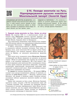§
 
16. Походи монголів на
Р
усь. Підпорядкування руських князівств Монгольській імперії (
З
олотій Орді)
 
87
§ 
16. Походи монголів на Русь.
Підпорядкування руських князівств
Монгольській імперії (Золотій Орді)
Опрацювавши цей параграф, ви дізнаєтесь: коли
відбувся перший похід монгольського війська на
Русь і  в чому полягає сутність трагедії на річці
Калка; що таке монгольська навала та якими
були її наслідки; як утворилася Золота Орда; хто
такий «баскак»; що таке «ярлик», «улус».
Завдання на повторення: 1.  Які князівства іс-
нували на сучасних українських землях напе-
редодні монгольської навали? 2.  Яке князів-
ство було наймогутнішим? 3. Якими землями
на 1239  р. володів Данило Р
оманович?
1.	 Перший похід монголів на Русь. Битва на річці
Калка. На початку ХIII  ст. в  монгольських степах під
владою хана Чингізхана постала могутня держава, яка
протягом 1207—1222 рр. підкорила Південний Сибір, Пів-
нічний Китай, Середню Азію та Закавказзя.
Для подальшого вторгнення через Кавказ було направ-
лено 30-тисячне військо під керівництвом найдосвідченіших
полководців Чингізхана — Субедея і  Джебе.
У 1222 р. монгольське військо здолало Кавказькі гори
й  опинилося поблизу володінь половців. Їхні хани, зі-
бравши сили, дали монголам бій на березі річки Сівер-
ський Донець, але зазнали поразки. Потім монголи ру-
шили до Криму, де захопили венеціанську фортецю
Сугдея.
Тим часом тесть галицького князя Мстислава Удатного
половецький хан Котян звернувся по допомогу до руських
князів: «Якщо не допоможете нам, будемо ми сьогодні по-
рубані, а  вас назавтра порубають». На з’їзді князів у  Ки-
єві було вирішено дати монголам бій у половецьких степах.
У  похід проти монголів виступили київський, галицький,
волинський, чернігівський, смоленський, курський, труб-
чевський і путивльський князі. Лише володимиро-суздаль-
ський князь відмовився від походу.
31 травня (за іншими джерелами — 16 червня) 1223 р.
головні сили русько-половецького війська й  монголів зу-
стрілися на річці Калка (зараз  — Кальчик, притока річки
Кальміус, що впадає в  Азовське море). Спочатку русько-
половецьке військо примусило монголів відійти на лівий
берег річки.
Однак між князями не було згоди. Мстислав Удатний,
прагнучи слави, вступив у  бій без погодження своїх дій
з  іншими князями. Так, дружини під проводом Данила
Романовича й  половці переправилися через Калку та  ата-
кували монголів, які під ударом важкоозброєних дружин-
ників почали відступати. Однак половці не витримали
монгольського контрудару й  кинулися тікати.
Чингізхан. Китайський середньо-
вічний малюнок
Схема битви на річці Калка
31  травня 1223  р.
Русько-половецькі війська:
1 — полки Мстислава Київського
2 — полки Мстислава Чернігівського
3 — 
полки волинського князя Данила Романовича
і галицького князя Мстислава Удатного
4 — полки Яруна Половецького
Монгольське військо

Оточення і знищення
русько-половецького війська
Табір київського князя
Субедей
Джебе
К
а
л
к
а
1
2 3 4
 