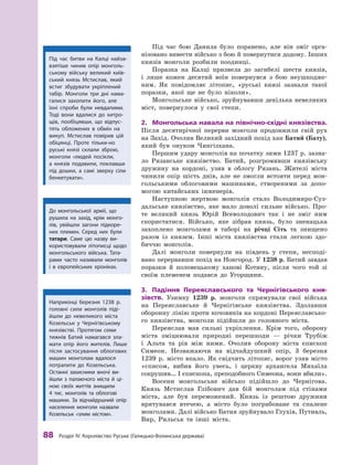 88
 Р
озділ IV.
К
оролівство
Р
уське (Галицько-Волинська держава)
Під час бою Данила було поранено, але він зміг орга-
нізовано вивести військо з бою й повернутися додому. Інших
князів монголи розбили поодинці.
Поразка на Калці призвела до загибелі шести князів,
і  лише кожен десятий воїн повернувся з бою неушкодже-
ним. Як повідомляє літопис, «руські князі зазнали такої
поразки, якої ще не було ­
ніколи».
Монгольське військо, зруйнувавши декілька невеликих
міст, повернулося у  свої степи.
2.	 Монгольська навала на північно-східні князівства.
Після десятирічної перерви монголи продовжили свій рух
на Захід. Очолив Великий західний похід хан Батий (Бату),
який був онуком Чингізхана.
Першим удару монголів на початку зими 1237 р. зазна-
ло Рязанське князівство. Батий, розгромивши князівську
дружину на кордоні, узяв в  облогу Рязань. Жителі міста
чинили опір шість днів, але не змогли встояти перед мон-
гольськими облоговими машинами, створеними за допо-
могою китайських інженерів.
Наступною жертвою монголів стало Володимиро-Суз-
дальське князівство, яке мало доволі сильне військо. Про-
те великий князь Юрій Всеволодович так і  не зміг ним
скористатися. Військо, яке зібрав князь, було зненацька
захоплено монголами в  таборі на річці Сіть та знищено
разом із князем. Інші міста князівства стали легкою здо­
биччю монголів.
Далі монголи повернули на південь у  степи, несподі-
вано перервавши похід на Новгород. У 1238 р. Батий завдав
поразки й  половецькому ханові Котяну, після чого той зі
своїм племенем подався до Угорщини.
3.	 Падіння Переяславського та Чернігівського кня-
зівств. Узимку 1239  р. монголи спрямували свої війська
на Переяславське й  Чернігівське князівства. Здолавши
оборонну лінію проти кочовиків на кордоні Переяславсько-
го князівства, монголи підійшли до головного міста.
Переяслав мав сильні укріплення. Крім того, оборону
міста зміцнювали природні перешкоди  — річки Трубіж
і  Альта та рів між ними. Очолив оборону міста єпископ
Симеон. Незважаючи на відчайдушний опір, 3  березня
1239  р. місто впало. Як свідчить літопис, ворог узяв місто
«списом, вибив його увесь, і  церкву архангела Михаїла
сокрушив… І єпископа, преподобного Симеона, вони вбили».
Восени монгольське військо підійшло до Чернігова.
Князь Мстислав Глібович дав бій монголам під стінами
міста, але був переможений. Князь із рештою дружини
врятувався втечею, а  місто було пограбоване та спалене
монголами. Далі військо Батия зруйнувало Глухів, Путивль,
Вир, Рильськ та інші міста.
Під час битви на Калці найза-
взятіше чинив опір монголь-
ському війську великий київ-
ський князь Мстислав, який
встиг збудувати укріплений
табір. Монголи три дні нама-
галися захопити його, але
їхні спроби були невдалими.
Т
оді вони вдалися до хитро-
щів, пообіцявши, що відпус-
тять обложених в  обмін на
викуп. Мстислав повірив цій
обіцянці. Проте тільки-но
руські князі склали зброю,
монголи «людей посікли,
а  князів подавили, поклавши
під дош­
ки, а  самі зверху сіли
бенкетувати».
До монгольської армії, що
рушила на захід, крім монго-
лів, увійшли загони підкоре-
них племен. Серед них були
­
татари. Саме цю назву ви-
користовували літописці щодо
монгольського війська. Т
ата-
рами ­
часто називали монголів
і  в  європейських хроніках.
Наприкінці березня 1238  р.
головні сили монголів піді-
йшли до невеликого міста
Козельськ у Чернігівському
князівстві. Протягом семи
тижнів Батий намагався зла-
мати опір його жителів. Лише
після застосування облогових
машин монголам вдалося
потрапити до Козельська.
Останні захисники вночі ви-
йшли з  палаючого міста й  ці-
ною своїх життів знищили
4  тис. монголів та облогові
­
машини. За відчайдушний опір
населення монголи назвали
Козельськ «злим містом».
 