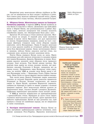 §
 
16. Походи монголів на
Р
усь. Підпорядкування руських князівств Монгольській імперії (
З
олотій Орді)
 
89
Наприкінці року монгольське військо підійшло до Ки-
єва, але не наважилося на його штурм і  відійшло в  степи.
Того самого року монголи здійснили вдалий похід у Крим,
підкоривши його східну частину, обклали даниною Сугдею.
4.	 Оборона Києва. Монгольська навала на Галицько-
Волинську державу. 5 вересня 1240 р. Батий підійшов до
стін Києва та взяв його в облогу. Дізнавшись про найслабше
місце в  обороні Києва, яке розташовувалося в  районі Ляд-
ських воріт, монголи зосередили там основну кількість
стінобитних машин, які «безперестанно били день і  ніч».
Зрештою 19 листопада в стінах виникли проломи. Мон-
голи пішли на штурм. У перший день вони оволоділи
стінами й валом «міста Ярослава», але далі просунутися
не змогли. Скориставшись перервою, кияни на чолі з воє-
водою Дмитром створили нову лінію оборони вздовж
укріплень «міста Володимира». Однак 6 грудня монголам
усе ж таки вдалося підійти до останнього рубежу оборони
міста біля Десятинної церкви. Знову застосувавши облого-
ві машини, військо Батия завалило кам’яні стіни, під
уламками яких загинули останні захисники міста.
Узяття Києва відкрило Батию шлях на захід. Проте
несподівано для себе монголи зіткнулися із сильним опором
міст-замків Колодяжин, Данилів, Кременець та інших. Коло-
дяжин вдалося захопити лише обманом після тривалого
штурму. Інші встояли. Тоді Батий змінив тактику. Він
поділив свою армію на кілька сильних загонів, які розі-
йшлися землями Галичини й Волині, знищуючи все на
своєму шляху. Прорвавшись через Волинську лінію укріп­
лень, на початку 1241 р. основні сили Батия взяли в об-
логу Володимир, потім — Звенигород, Галич, Райки, Ізяслав
тощо. Лише Холм та гірські фортеці змогли відбити напади.
Тим часом князь Данило Романович марно намагався
схилити до спільної боротьби проти монголів правителів
Угорщини та Польщі. Останні сподівалися, що навала
омине їх. Проте Батий, здолавши Карпатські перевали,
уві­
йшов на території їх країн та завдав угорцям і полякам
нищівної поразки. Далі монгольське військо рушило до
Адріатичного моря, спалило Загреб і розорило Далмацію.
Серйозною перешкодою просуванню стали погодні умови.
У 1242  р. монголи повернулися до причорноморських
і  прикаспійських степів. Приводом до цього стала смерть
головного монгольського хана Угедея, проте причини були
набагато серйознішими: Батий не мав достатніх сил, щоб
тримати в покорі всі завойовані народи, які не змирилися
зі своїм становищем.
5.	 Наслідки монгольської навали. Навала Батия не
була звичайним грабіжницьким набігом кочовиків, яких
раніше зазнавала Русь-Україна. Правляча монгольська
Італійський мандрівник
Плано де Карпіні
про відвідання Києва
в  1246  р.
Коли ми їхали через їхню
землю, ми знаходили
незліченні голови й  кістки
мертвих людей, які лежали
на полі, бо місто це було
досить великим і  дуже
багатолюдним; а  тепер воно
зведено майже нанівець,
ледве існує там 200  будинків,
а  людей там тримають вони
в  найтяжчому рабстві.
(До навали місто мало 9  тис.
дворів, і  мешкало в  ньому
50  тис. осіб.)
?
? 1.  Через скільки років
після монгольської навали
посланець Папи Римського
відвідав Київ? 2.  Яку кар-
тину спустошень він поба-
чив? 3.  Якими були на-
слідки навали для Києва?
Карта «Монгольська
навала на Русь»
Оборона Києва від монголів.
Х
удожник В. Шаталін
 