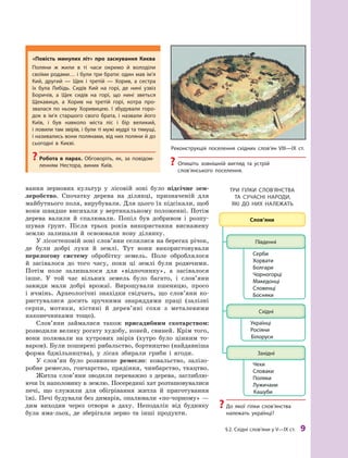 §2. Східні слов’яни у V—IX ст. 9
вання зернових культур у  лісовій зоні було підсічне зем­
леробство. Спочатку дерева на ділянці, призначеній для
майбутнього поля, вирубували. Для цього їх підсікали, щоб
вони швидше висихали у вертикальному положенні. Потім
дерева валили й спалювали. Попіл був добривом і розпу-
шував ґрунт. Після трьох років використання виснажену
землю залишали й  освоювали нову ділянку.
У лісостеповій зоні слов’яни селилися на берегах річок,
де були добрі луки й  землі. Тут вони використовували
перелогову систему обробітку земель. Поле оброблялося
й  засівалося до того часу, поки ці землі були родючими.
Потім поле залишалося для «відпочинку», а  засівалося
інше. У  той час вільних земель було багато, і  слов’яни
завжди мали добрі врожаї. Вирощували пшеницю, просо
і  ячмінь. Археологічні знахідки свідчать, що слов’яни ко-
ристувалися досить зручними знаряддями праці (залізні
серпи, мотики, кістяні й  дерев’яні сохи з  металевими
наконечниками тощо).
Слов’яни займалися також присадибним скотарством:
розводили велику рогату худобу, коней, свиней. Крім того,
вони полювали на хутрових звірів (хутро було цінним то-
варом). Були поширені рибальство, бортництво (найдавніша
форма бджільництва), у  лісах збирали гриби і  ягоди.
У слов’ян було розвинене ремесло: ковальство, залізо-
робне ремесло, гончарство, прядіння, чинбарство, ткацтво.
Житла слов’яни зводили переважно з  дерева, заглиблю-
ючи їх наполовину в землю. Посередині хат розташовувалися
печі, що служили для обігрівання житла й  приготування
їжі. Печі будували без димарів, опалювали «по-чорному» —
дим виходив через отвори в  даху. Неподалік від будинку
була яма-льох, де зберігали зерно та інші продукти.
реконструкція поселення східних слов’ян VIII—IX  ст.
? Опишіть зовнішній вигляд та устрій
слов’янського поселення.
«повість минулих літ» про заснування Києва
Поляни ж  жили в  ті часи окремо й  володіли
своїми родами… і були три брати: один мав ім’я
кий, другий  — Щек і  третій  — хорив, а  сестра
їх була либідь. Сидів кий на горі, де нині узвіз
Боричів, а  Щек сидів на горі, що нині зветься
Щекавиця, а  хорив на третій горі, котра про-
звалася по ньому хоривицею. І  збудували горо-
док в  ім’я старшого свого брата, і  назвали його
київ, і  був навколо міста ліс і  бір великий,
і ловили там звірів, і були ті мужі мудрі та тямущі,
і називались вони полянами, від них поляни й до
сьогодні в  києві.
? робота в  парах. Обговоріть, як, за повідом-
ленням Нестора, виник київ.
три ГІлки СлОВ’ЯНСтВа
та СУчаСНІ НарОДи,
ЯкІ ДО Них Належать
? До якої гілки слов’янства
належать українці?
 
