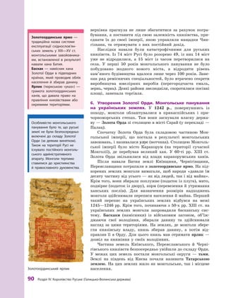 90
 Р
озділ IV.
К
оролівство
Р
уське (Галицько-Волинська держава)
­
верхівка прагнула не лише збагатитися за рахунок погра-
бування, а поставити під свою залежність князівства, при-
єднати їх до своєї імперії, якою управляли нащадки Чин-
гізхана, та отримувати з  них постійний дохід.
Наслідки навали були катастрофічними для руських
князівств. Із 74  міст Русі було розорено 49, із них 14  міст
уже не відродилися, а  15  міст із часом перетворилися на
села. У  перші 50  років монгольського панування не було
побудовано жодного нового міста, а  відродити рівень
кам’яного будівництва вдалося лише через 100  років. Зане-
пав ряд ремісничих спеціальностей, було втрачено секрети
виробництва ювелірних виробів (перегородчаста емаль,
зернь, чернь). Деякі райони знелюдніли, скоротилися посівні
площі, занепала торгівля.
6.	 Утворення Золотої Орди. Монгольське панування
на українських землях. У  1242  р., повернувшись із
­
по­
ходу, монголи облаштувалися в  прикаспійських і  при-
чорноморських степах. Там вони заснували власну держа-
ву — Зо­лота Орда зі столицею в місті Сарай (у перекладі —
Палац).
Спочатку Золота Орда була складовою частиною Мон-
гольської імперії, що постала в  результаті монгольських
завоювань, і називалася улус (вотчина). Столицею Монголь-
ської імперії було місто Каракорум (на території сучасної
Монголії), де перебував великий хан. У  60-ті рр. ХIII  ст.
Золота Орда звільнилася від влади каракорумських ханів.
Після навали Батия землі Київщини, Чернігівщини,
Переяславщини потрапили в золотоординське ярмо. На під-
корених землях монголи вимагали, щоб народи «давали їм
десяту частину від усього — як від людей, так і від майна».
Крім того, вони збирали поплужне (податок із плуга), мито,
подвірне (податок із двору), корм (перевезення й утримання
ханських послів). Для визначення розмірів надходжень
монголи здійснювали переписи населення й майна. Перший
такий перепис на українських землях відбувся на межі
1245—1246 рр. Крім того, починаючи з 50-х рр. ХIII ст. на
українських землях монголи запровадили баскакську сис­
тему. Баскаки (намісники) із  військовим загоном, об’їж­
джаючи свої володіння, збирали данину та здійснювали
нагляд за цими територіями. На землях, де монголи збере-
гли князівську владу, князь збирав данину, а потім  від-
правляв її в  Орду. Для цього князь мав отримати ярлик  —
дозвіл на княжіння у  своїх володіннях.
Частина земель Київського, Переяславського й  Черні-
гівського князівств безпосередньо увійшли до складу Орди.
У  межах цих земель постали монгольські округи  — тьми.
Землі на південь від Києва почали називати Татарською
землею. На цих землях жило як монгольське, так і місцеве
населення.
Особливістю монгольського
панування було те, що руські
землі не були безпосередньо
включені до складу Золотої
Орди (за деяким винятком).
Т
акож на території Русі не
існувало постійного монголь-
ського адміністративного
апарату. Монголи терпимо
ставилися до християнства
й  православного духовенства.
Золотоординське ярмо  —
традиційна назва системи
експлуатації східно­сло­в’ян­
ських земель у  ХIII—ХV  ст.
монгольськими завойовника-
ми, встановленої в  результаті
навали хана Батия.
Баскак  — намісник хана
Золотої Орди в  підвладних
країнах, який проводив облік
населення й  збирав данину.
Ярлик (тюркською «указ»)  —
грамота золотоординських
ханів, що давала право на
правління князівствами або
окремими територіями.
Золотоординський ярлик
 