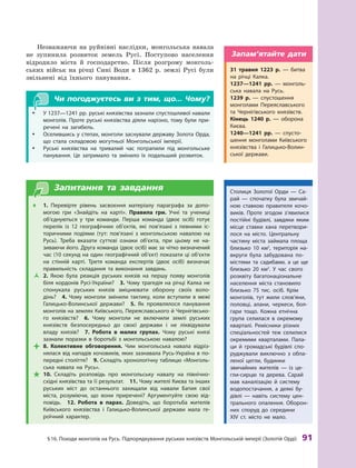 §
 
16. Походи монголів на
Р
усь. Підпорядкування руських князівств Монгольській імперії (
З
олотій Орді)
 
91
Незважаючи на руйнівні наслідки, монгольська навала
не зупинила розвиток земель Русі. Поступово населення
відродило міста й господарство. Після розгрому монголь-
ських військ на річці Сині Води в 1362 р. землі Русі були
звільнені від їхнього панування.
Чи погоджуєтесь ви з тим, що... Чому?
y
y У 1237—1241 рр. руські князівства зазнали спустошливої навали
монголів. Проте руські князівства діяли нарізно, тому були при-
речені на загибель.
y
y Оселившись у степах, монголи заснували державу Золота Орда,
що стала складовою могутньої Монгольської імперії.
y
y Руські князівства на тривалий час потрапили під монгольське
панування. Це затримало та змінило їх подальший розвиток.
Запитання та завдання
Œ
Œ 1.  Перевірте рівень засвоєння матеріалу параграфа за допо-
могою гри «Знайдіть на карті». Правила гри. Учні та учениці
об’єднуються у  три команди. Перша команда (двоє осіб) готує
перелік із 12  географічних об’єктів, які пов’язані з  певними іс-
торичними подіями (тут: пов’язані з  монгольською навалою на
Русь). Т
реба вказати суттєві ознаки об’єкта, при цьому не на-
зиваючи його. Друга команда (двоє осіб) має за чітко визначений
час (10 секунд на один географічний об’єкт) показати ці об’єкти
на стінній карті. Т
ретя команда експертів (двоє осіб) визначає
правильність складання та виконання завдань.
Ž
Ž 2.  Якою була реакція руських князів на першу появу монголів
біля кордонів Русі-України? 3. Чому трагедія на річці Калка не
спонукала руських князів зміцнювати оборону своїх воло-
дінь? 4.  Чому монголи змінили тактику, коли вступили в  межі
Галицько-Волинської держави? 5.  Як проявлялося панування
монголів на землях Київського, Переяславського й Чернігівсько-
го князівств? 6.  Чому монголи не включили землі руських
князівств безпосередньо до своєї держави і  не ліквідували
владу князів?  7.  Р
обота в  малих групах. Чому руські князі
зазнали поразки в  боротьбі з  монгольською на­
валою?

 8.  Колективне обговорення. Чим монгольська навала відріз-
нялася від нападів кочовиків, яких зазнавала Русь-Україна в по-
передні століття? 9. Складіть хронологічну таблицю «Монголь-
ська навала на Русь».

 10.  Складіть розповідь про монгольську навалу на північно-
східні князівства та її результат.  11. Чому жителі Києва та інших
руських міст до останнього захищали від навали Батия свої
міста, розуміючи, що вони приречені? Аргументуйте свою від-
повідь.  12.  Р
обота в  парах. Доведіть, що боротьба жителів
Київського князівства і  Галицько-Волинської держави мала ге-
роїчний характер.
Столиця Золотої Орди — Са-
рай  — спочатку була звичай-
ною ставкою правителя кочо-
виків. Проте згодом з’явилися
постійні будівлі, завдяки яким
місце ставки хана перетвори-
лося на місто. Цент­
ральну
частину міста займала площа
близько 10  км2
, територія на-
вкруги була забудована по-
містями та садибами, а  це ще
близько 20  км2
. У  час свого
розквіту багатонаціональне
населення міста становило
близько 75  тис. осіб. Крім
монголів, тут жили слов’яни,
половці, алани, черкеси, бол-
гари тощо. Кожна етнічна
група селилася в  окремому
кварталі. Р
емісники різних
спеціальностей теж селилися
окремими кварталами. Пала-
ци й  громадські будівлі спо-
руджували виключно з  обпа-
леної цегли, будинки
звичайних жителів  — із це-
гли-сирцю та дерева. Сарай
мав каналізацію й  систему
водопостачання, а  деякі бу-
дівлі  — навіть систему цен-
трального опалення. Оборон-
них споруд до середини
XIV  ст. місто не мало.
31  травня 1223  р.  — битва
на річці Калка.
1237—1241  рр.  — монголь-
ська навала на Русь.
1239  р.  — спустошення
монголами Переяславського
та Чернігівського князівств.
Кінець 1240  р.  — оборона
Києва.
1240—1241  рр.  — спусто-
шення монголами Київського
князівства і  Галицько-Волин-
ської держави.
Запам’ятайте дати
 