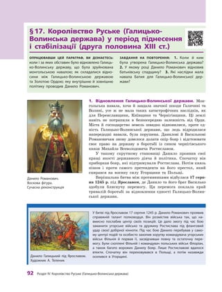 92
 Р
озділ IV.
К
оролівство
Р
уське (Галицько-Волинська держава)
§ 
17. Королівство Руське (Галицько-
Волинська держава) у  період піднесення
і  стабілізації (друга половина ХIII ст.)
Опрацювавши цей параграф, ви дізнаєтесь:
коли і за яких обставин було відновлено Галиць-
ко-Волинську державу, що була зруйнована
монгольською навалою; як складалися відно-
сини між Галицько-Волинською державою
та Золотою Ордою; яку внутрішню й зовнішню
політику проводив Данило Р
оманович.
Завдання на повторення:  1.  Коли й  ким
була утворена Галицько-Волинська держава? 
2.  У  яко­
му році Данило Р
оманович відновив
батьківську спадщину? 3.  Які наслідки мала
навала Батия для Галицько-Волинської дер­
жави?
1.	 Відновлення Галицько-Волинської держави. Мон-
гольська навала, хоча й  завдала значної шкоди Галичині та
Волині, усе ж  не мала таких катастрофічних наслідків, як
для Переяславщини, Київщини та Чернігівщини. Ці землі
навіть не потрапили в  безпосередню залежність від Орди.
Міста й  господарство земель швидко відновилися, проте єд-
ність Галицько-Волинської держави, що ледь відродилася
напередодні навали, була порушена. Данилові й Василькові
Романовичам знову довелося долати опір бояр і  відстоювати
своє право на державу в  боротьбі із сином чернігівського
князя Михайла Всеволодовича Ростиславом.
У такому скрутному становищі Данило проявив свої
кращі якості державного діяча й  політика. Спочатку він
приборкав бояр, які підтримували Ростислава. Потім князь
пішов і  проти самого претендента на його престол, який
спирався на воєнну силу Угорщини та Польщі.
Вирішальна битва між противниками відбулася 17 серп­
ня 1245 р. під Яро­славом, де Данило та його брат Василько
здобули блискучу перемогу. Ця перемога поклала край
тривалій боротьбі за відновлення єдності Галицько-Волин-
ської держави.
Данило Р
оманович.
Воскова фігура.
Сучасна реконструкція
У битві під Ярославом 17 серпня 1245 р. Данило Р
оманович про­
явив
справжній талант полководця. Він розмістив війська так, що на-
вмисно послабив центр своїх позицій. Це дало змогу під час бою
заманити угорське військо та дружину Р
остислава під фланговий
удар своєї добірної кінноти. Під час бою Данило перебував у  само-
му центрі подій та особисто захопив хоругву командувача угорських
військ Фільнія й  порвав її, засвідчивши повну та остаточну пере-
могу. Були схоплені Фільній і командувач польських військ Флоріан,
а  також багато ворожих Данилу бояр. Лише Р
остиславові вдалося
втекти. Спочатку він переховувався в  Польщі, а  потім назавжди
оселився в  Угор­щині.
Данило Галицький під Ярославом.
Х
удожник А. Т
еленик
 