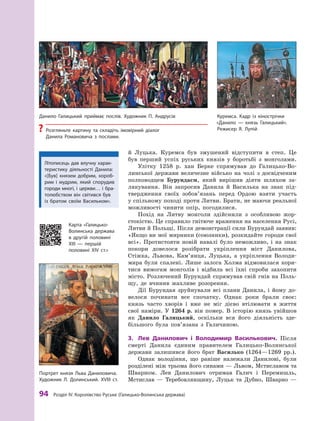 94
 Р
озділ IV.
К
оролівство
Р
уське (Галицько-Волинська держава)
й  Луцька. Куремса був змушений відступити в  степ. Це
був перший успіх руських князів у  боротьбі з  монголами.
Улітку 1258  р. хан Берке спрямував до Галицько-Во-
линської держави величезне військо на чолі з  досвідченим
полководцем Бурундаєм, який вирішив діяти шляхом за-
лякування. Він запросив Данила й  Василька на знак під-
твердження своїх зобов’язань перед Ордою взяти участь
у спільному поході проти Литви. Брати, не маючи реальної
можливості чинити опір, погодилися.
Похід на Литву монголи здійснили з  особливою жор-
стокістю. Це справило гнітюче враження на населення Русі,
Литви й Польщі. Після демонстрації сили Бурундай заявив:
«Якщо ви мої мирники (союзники), розкидайте городи свої
всі». Протистояти новій навалі було неможливо, і  на знак
покори довелося розібрати укріплення міст Данилова,
Стіжка, Львова, Кам’янця, Луцька, а  укріплення Володи-
мира були спалені. Лише залога Холма відмовилася кори-
тися вимогам монголів і  відбила всі їхні спроби захопити
місто. Розлючений Бурундай спрямував свій гнів на Поль-
щу, де вчинив жахливе розорення.
Дії Бурундая зруйнували всі плани Данила, і йому до-
велося починати все спочатку. Однак роки брали своє:
князь часто хворів і  вже не міг дієво втілювати в  життя
свої наміри. У  1264  р. він помер. В  історію князь увійшов
як Данило Галицький, оскільки вся його діяльність зде-
більшого була пов’язана з  Галичиною.
3.	 Лев Данилович і  Володимир Василькович. Після
смерті Данила єдиним правителем Галицько-Волинської
держави залишився його брат Василько (1264—1269  рр.).
Однак володіння, що раніше належали Данилові, були
розділені між трьома його синами — Львом, Мстиславом та
Шварном. Лев Данилович отримав Галич і  Перемишль,
Мсти­
слав  — Теребовлянщину, Луцьк та Дубно, Шварно  —
Куремса. Кадр із кінострічки
«Данило  — князь Галицький».
Р
ежисер Я. Лупій
Данило Галицький приймає послів. Х
удожник П. Андрусів
?
? Р
озгляньте картину та складіть імовірний діалог
Данила Р
омановича з  послами.
Портрет князя Льва Даниловича.
Х
удожник Л. Долинський. ХVІІІ ст.
Карта «Галицько-­
Волинська держава
в  другій половині
ХІІІ — першій
половині ХІV  ст.»
Літописець дав влучну харак-
теристику діяльності Данила:
«[Був] князем добрим, хороб­
рим і  мудрим, який спорудив
городи многі, і  церкви… і  бра­
то­
любством він світився був
із братом своїм Васильком».
 