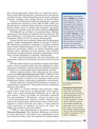§
 
17.
К
оролівство
Р
уське (Галицько-Волинська держава) у період піднесення і стабілізації (друга половина
Х
III ст.)
 
95
Белз, Холм, Дорогочин, Чорну Русь та «червенські міста».
Після смерті Василька Волинь успадкував його син Володи-
мир Василькович. Проте Романовичі вели спільну зов­
нішню
політику, особливо щодо Литви, Польщі та Золотої Орди.
Серед усіх Романовичів найбільш енергійним і войовни-
чим правителем вважається князь Лев І (1264—1301  рр.).
Він був одним із найпомітніших політиків тогочасної Східної
Європи. Однак князь не завжди діяв виважено, послідовно
і в інтересах держави, через що дістав прізвисько Шалений.
Розгніваний, що не йому, а  молодшому брату Шварну
литовський князь Войшелк передав владу над Литвою, Лев
убив Войшелка, чим фактично поклав край можливості
об’єд­
нання Литви й  Русі під владою Романовичів.
Більшу частину свого тривалого правління Лев Данилович
провів у  майже безперервних війнах із сусідами. У  1279  р.
Лев Данилович втрутився в  боротьбу за володіння Краків-
ською землею (Малопольщею), де після смерті князя не за-
лишилося наступника. Однак, не маючи підтримки серед
місцевої знаті, приєднав до своїх володінь лише ­
Люблін.
Більш-менш значним успіхом князя було відвоювання в Угор-
щини частини Закарпаття із центром у  Мукачевому.
У своїх зовнішньополітичних діях Лев Данилович не­
одноразово спирався на військову могутність монгольських
ханів.
Постійні війни призвели до занепаду володінь Льва Дани-
ловича. Лише наприкінці життя він став перейматися госпо-
дарськими питаннями, зокрема запросив вірменську громаду
до Львова для налагодження нових торговельних зв’язків.
Повною протилежністю Льва Даниловича був волин-
ський князь ­
Володимир Василькович (1269—1288 рр.). Свої
володіння він зробив процвітаючими. Зростали міста, роз-
вивалися торгівля й  ремесла. За сприяння князя велося
будівництво церков, монастирів, розвивалося літописання.
Сусідні правителі шанували Володимира як мудрого та
справедливого правителя. У зовнішній політиці він віддавав
перевагу дипломатії.
Під 1279 р. у літописі вміщено таку розповідь: «При-
слали ятвяги своїх послів до Володимира, таке кажучи:
“Пане наш, князю Володимире! Приїхали ми до тебе від
усіх ятвягів... Пане, не помори нас [голодом], допоможи
нам прогодуватися”. Володимир… послав їм жита, хоча
і  в  його володіннях було сутужно з хлібом». Значення цієї
події важко переоцінити, адже близько трьох століть Русь-
Україна та ятвяги воювали між собою, а тепер ятвязькі
князі зверталися по допомогу до князя тієї землі, яка
найбільше потерпала від їхніх набігів.
У 1289  р. землі Володимира за заповітом успадкував
Мстислав Данилович. Він приєднав Волинське князівство
до свого Луцького й  тим самим став стримуючою силою
для запального Льва, який мав зважати на інтереси брата.
Наймолодший син короля
Данила Шварно був одруже-
ний із дочкою литовського
князя Міндовга. У  1267  р.
литовський князь Войшелк
передав владу над Литвою
Шварну. Р
озміри утвореної
в  результаті цього акту дер-
жави вражають уяву. Протя-
гом 1267—1269  рр. це була
найбільша країна в  Європі,
кордони якої простягалися
від Балтійського до Чорного
моря, від Вісли до Дніпра.
На жаль, це піднесення
тривало недовго. У  1269  р.
Шварно несподівано помер.
Володимир Василькович
був одним із небагатьох
князів, про якого літопис
залишив словесний портрет:
«Цей благородний князь
Володимир був високий
на  зріст, широкий у  плечах,
гарний обличчям, волосся
мав кучеряве. Бороду він
стриг; руки й  ноги в  нього
були гарні, голос низький.
Він тлумачив книжне писання,
тому що був великий філософ,
лагідний, смиренний, незло-
бивий, правдивий».
Володимир Василькович.
Ікона. XX ст.
 