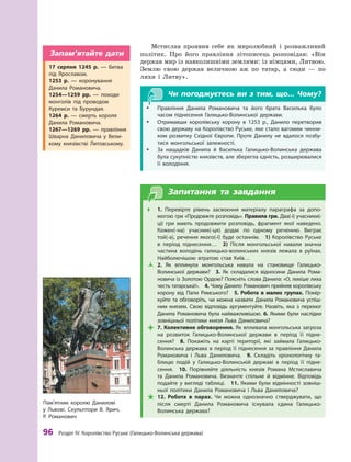 96
 Р
озділ IV.
К
оролівство
Р
уське (Галицько-Волинська держава)
Мстислав проявив себе як миролюбний і  розважливий
політик. Про його правління літописець розповідав: «Він
держав мир із навколишніми землями: із німцями, Литвою.
Землю свою держав величною аж по татар, а  сюди  — по
ляхи і  Литву».
Чи погоджуєтесь ви з тим, що... Чому?
y
y Правління Данила Р
омановича та його брата Василька було
часом піднесення Галицько-Волинської держави.
y
y Отримавши королівську корону в  1253  р., Данило перетворив
свою державу на Королівство Руське, яке стало вагомим чинни-
ком розвитку Східної Європи. Проте Данилу не вдалося позбу-
тися монгольської залежності.
y
y За нащадків Данила й  Василька Галицько-Волинська держава
була сукупністю князівств, але зберегла єдність, розширювалися
її володіння.
Запитання та завдання
Œ
Œ 1.  Перевірте рівень засвоєння матеріалу параграфа за допо-
могою гри «Продовжте розповідь». Правила гри. Два(-і) учасники(-
ці) гри мають продовжити розповідь, фрагмент якої наведено.
Кожен(-на) учасник(-ця) додає по одному реченню. Виграє
той(-а), речення якого(-ї) буде останнім.  1) Королівство Руське
в  період піднесення…  2)  Після монгольської навали значна
частина володінь галицько-волинських князів лежала в  руїнах.
Найболючішою втратою став Київ…
Ž
Ž 2.  Як вплинула монгольська навала на становище Галицько-­
Волинської держави?  3.  Як складалися відносини Данила Р
ома-
новича із Золотою Ордою? Поясніть слова Данила: «О, лихіше лиха
честь татарська!».  4. Чому Данило Р
оманович прийняв королівську
корону від Папи Римського?  5.  Р
обота в малих групах. Помір-
куйте та обговоріть, чи можна назвати Данила Р
омановича успіш-
ним князем. Свою відповідь аргументуйте. Назвіть, яка з перемог
Данила Р
омановича була найважливішою. 6. Якими були наслідки
зовнішньої політики князя Льва Даниловича?

 7. Колективне обговорення. Як впливала монгольська загроза
на розвиток Галицько-Волинської держави в  період її підне-
сення? 8.  Покажіть на карті території, які займала Галицько-
Волинська держава в  період її піднесення за правління Данила
Р
омановича і  Льва Даниловича. 9.  Складіть хронологічну та-
блицю подій у  Галицько-Волинській державі в  період її підне-
сення.  10.  Порівняйте діяльність князів Р
омана Мстиславича
та Данила Р
омановича. Визначте спільне й  відмінне. Відповідь
подайте у  вигляді таблиці.  11.  Якими були відмінності зовніш-
ньої політики Данила Р
омановича і  Льва Даниловича?

 12.  Р
обота в  парах. Чи можна однозначно стверджувати, що
після смерті Данила Р
омановича існувала єдина Галицько-­
Волинська держава?
Пам’ятник королю Данилові
у  Львові. Скульптори В. Ярич,
Р
.  Р
оманович
17  серпня 1245  р.  — битва
під Ярославом.
1253  р.  — коронування
Данила Р
омановича.
1254—1259  рр.  — походи
монголів під проводом
Куремси та Бурундая.
1264  р.  — смерть короля
Данила Р
омановича.
1267—1269  рр.  — правління
Шварна Даниловича у  Вели-
кому князівстві Литовському.
Запам’ятайте дати
 