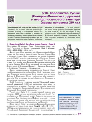 §
 
18.
К
оролівство
Р
уське (Галицько-Волинська держава) у період поступового занепаду (перша половина XIV ст.)
 
97
§
 
18. Королівство Руське	
(Галицько-Волинська держава)	
у
 
період поступового занепаду	
(перша половина XIV ст.)
Опрацював
ш
и цей параграф, ви дізнаєтесь: що
зумовило поступовий занепад Галицько-Во-
линської держави та припинення династії
Р
о-
мановичів; яким було правління останнього га-
лицько-волинського князя; якими були причини
загибелі Галицько-Волинської держави; чим від-
значилося правління князя
Л
юбарта на Волині.
З
авдання на п
о
вт
о
рення:
 
1. 
З
а часів правлін-
ня якого князя Галицько-Волинська держава
досягла розквіту?
 
2.  Яку внутрішню й  зов
­
нішню політику здійснював Данило
Р
оманович?
 
3.  Назвіть нащадків Данила
Р
омановича. Як
їхня політика вплинула на подальшу долю
держави?
1.	 Правління Юрія І. Загибель князів Андрія і
 
Льва
 
II.
  
Після смерті Мстислава і  Льва І Даниловича більшу час-
тину Галичини та Волині успадкував Юрій І  Львович
(1301—1308  (1314—1315) рр.).
Дитячі роки Юрія минули в постійних походах і війнах,
у яких він брав участь разом зі своїм батьком Львом. Про-
те роки свого самостійного правління він провів переважно
в  мирі. Юрій І переніс свою столицю з  Холма до Володи-
мира, тим самим знову з’єднавши Волинь і  Галичину, але
то вже була зовсім інша Галицько-Волинська держава, ніж
за часів Данила. Юрій І був змушений поступитися Литві
Дорогочином і  Берестям, Польщі  — Західною Галичиною
та Любліном, Угорщині  — Закарпаттям.
Проте, скориставшись послабленням Золотої Орди,
у якій спалахнула міжусобна війна, Юрій І відновив владу
над Пониззям, розширивши його кордони аж до гирла
Дністра й  Південного Бугу, і  звільнився від зверхності
монголів. Він установив дружні відносини з  Польщею та
Тевтонським орденом.
Юрій I  домігся утворення окремої Галицької право­
славної митрополії (1303  р.), зміцнивши свою владу та
незалежність держави. Галицька митрополія включала
в себе Галицький, Волинський, Луцький, Перемишльський,
Турівський, Холмський єпископати.
Такий крок Юрія І  був продиктований подією, яка
сталася в  1299  р., коли митрополит київський і  всієї Русі
перебрався до Московської землі. Першим митрополитом
галицьким був, імовірно, грек Нифонт, а  другим  — русин
Петро, який згодом під тиском константинопольського
патріарха перебрався до Володимира-на-Клязьмі.
Після смерті Юрія І  у володіння Галицько-Волинською
державою вступили його сини Андрій і  Лев II (1308—
1323 рр.), що титулувалися як «божою милістю князі
­
всієї
Руської землі, Галичини і Володимирії». Інформації про їх
Юрій І 
Л
ьвович.
Середньовічний малюнок
Польський хроніст Ян Длугош
розповідає: «Юрій був люди-
ною спритною і  шляхетною,
щедрою для духовних осіб.
З
а  його правління
Р
усь ко-
ристувалася благами миру
і  величезного добробуту».
 