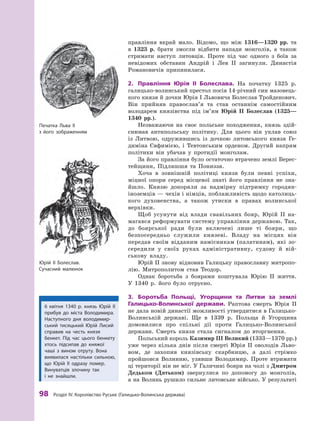 98 розділ IV. королівство руське (Галицько-Волинська держава)
правління вкрай мало. Відомо, що між 1316—1320  рр. та
в  1323  р. брати змогли відбити напади монголів, а  також
стримати наступ литовців. Проте під час одного з  боїв за
невідомих обставин Андрій і Лев ІІ загинули. Династія
Романовичів припинилася.
2.	 Правління	 Юрія	 II	 Болеслава.	 На початку 1325  р.
галицько-волинський престол посів 14-річний син мазовець-
кого князя й дочки Юрія І Львовича Болеслав Тройденович.
Він прийняв православ’я та став останнім самостійним
володарем князівства під ім’ям Юрій II Болеслав (1325—
1340  рр.).
Незважаючи на своє польське походження, князь здій-
снював антипольську політику. Для цього він уклав союз
із Литвою, одружившись із дочкою литовського князя Ге-
диміна Євфимією, і  Тевтонським орденом. Другий напрям
політики він убачав у  протидії монголам.
За його правління було остаточно втрачено землі Берес-
тейщини, Підляшшя та Пониззя.
Хоча в  зовнішній політиці князя були певні успіхи,
міцної опори серед місцевої знаті його правління не зна-
йшло. Князю докоряли за надмірну підтримку городян-
іноземців — чехів і німців, поблажливість щодо католиць-
кого духовенства, а  також утиски в  правах волинської
верхівки.
Щоб усунути від влади свавільних бояр, Юрій II на-
магався реформувати систему управління державою. Так,
до боярської ради були включені лише ті бояри, що
безпосередньо служили князеві. Владу на місцях він
передав своїм відданим намісникам (палатинам), які зо-
середили у  своїх руках адміністративну, судову й  вій-
ськову владу.
Юрій II знову відновив Галицьку православну митропо-
лію. Митрополитом став Теодор.
Однак боротьба з  боярами коштувала Юрію II життя.
У  1340  р. його було отруєно.
3.	 Боротьба	 Польщі,	 Угорщини	 та	 Литви	 за	 землі	
Галицько-Волинської	 держави.	 Раптова смерть Юрія II
не дала новій династії можливості утвердитися в Галицько-
Волинській державі. Ще в  1339  р. Польща й  Угорщина
домовилися про спільні дії проти Галицько-Волинської
держави. Смерть князя стала сигналом до вторгнення.
Польський король Казимир III Великий (1333—1370 рр.)
уже через кілька днів після смерті Юрія ІІ оволодів Льво-
вом, де захопив князівську скарбницю, а далі стрімко
пройшовся Волинню, узявши Володимир. Проте втримати
ці території він не міг. У Галичині бояри на чолі з Дмитром
Дедьком (Дятьком) звернулися по допомогу до монголів,
а на Волинь рушило сильне литовське військо. У результаті
6  квітня 1340  р. князь Юрій  ІІ
прибув до міста Володимира.
Наступного дня володимир-
ський тисяцький Юрій лисий
справив на честь князя
бенкет. Під час цього бенкету
хтось підсипав до княжої
чаші з  вином отруту. Вона
виявилася настільки сильною,
що Юрій  ІІ одразу помер.
Винуватців злочину так
і  не знайшли.
Юрій II Болеслав.
Сучасний малюнок
Печатка льва II
з його зображенням
 