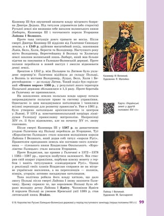 §
 
18.
К
оролівство
Р
уське (Галицько-Волинська держава) у період поступового занепаду (перша половина XIV ст.)
 
99
Казимир III був змушений визнати владу місцевого бояри-
на Дмитра Дедька. Під титулом управителя (або старости)
Руської землі він визнавав себе васалом волинського князя
Любарта, Казимира III і тогочасного короля Угорщини
Лайоша І Ве
­
ликого.
Проте така ситуація довго тривати не могла. Після
смерті Дмитра Казимир III відділив від Галичини Сяноцьку
землю, а в 1349 р. здійснив масштабний похід, захопивши
Львів, Белз, Холм, Берестя та Володимир. Наступного року
місто Володимир, Берестейщину й  Белзьку та Холмську
землі захопив волинський князь Любарт, який мав більше
підстав на панування в Галицько-Волинській державі. Проте
поляки перейшли в  новий наступ і  змогли відвоювати
деякі землі.
Зрештою в 1352 р. між Польщею та Литвою було укла-
дене перемир’я: Галичина відійшла до складу Польщі,
а  Волинь із містами Володимир, Луцьк, Белз, Холм і  Бе-
рестейщиною — до складу Литви. Такий поділ був скріпле-
ний «Віч
­
ним миром» 1366 р., у результаті якого територія
Польської держави збільшилася в 1,5 разу. Проте боротьба
за Галичину не припинилася.
На захоплених землях польська влада одразу почала
запроваджувати  польське право та систему управління.
Одночасно із цим насаджувався католицизм і чинилися
всілякі перешкоди для розвитку православ’я. Уже в 1361 р.
було утворено католицьке архієпископство із центром
у  Львові. У  1374  р. константинопольський патріарх лікві-
дував Галицьку православну митрополію. Наприкінці
XIV  ст. її було відновлено, але на початку XV  ст. знову
скасовано.
Після смерті Казимира III у  1387  р. за династичною
угодою Галичина від Польщі перейшла до Угорщини. Тут
«Королівство Галицьке» стало власним володінням короля
Лайоша І Великого, який додав собі титул «короля Русі».
Правителем приєднаних земель він поставив свого племін-
ника  — сілезького князя Владислава Опольського. «Коро-
лівство Галицьке» стало васалом Угорщини.
Проте Владислав, що правив у  Галичині в  1372—1378
і  1385—1387  рр., прагнув позбутися залежності. Він ство-
рив свій апарат управління, карбував власну монету з гер-
бом і  навіть титулувався «самодержцем Русі». Однак
у  реалізації своїх планів Владислав спирався не на місце-
ве українське населення, а  на переселенців  — поляків,
німців, угорців; активно насаджував католицизм.
Така політика робила його владу хиткою, що дало
змогу Польщі після смерті Лайоша І знову захопити Гали-
чину. Цьому сприяло те, що королевою Польщі було об-
рано молодшу дочку Лайоша І Ядвігу. Чоловіком Ядвіги
й  королем Польщі за умовою Кревської унії 1385  р. став
литовський князь Ягайло.
К
азимир ІІІ Великий.
Х
удожник Я. Матейко
Л
айош І Великий.
Х
удожник М. Баччареллі
К
арта «Українські
землі у  другій
­
половині
Х
ІV  ст.»
 