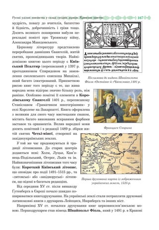 167Руські удільні князівства у складі сусідніх держав. Кримське ханство
мудрість, повагу до вчителів, багатство
й бідність, доброчинність і гріхи тощо.
Досить великого поширення набули пе-
рекладні повісті про Троянську війну,
Александра Македонського.
Церковну літературу представлено
переробками давніших Євангелій, житій
святих, проповідницьких творів. Найві-
домішою книгою цього періоду є Київ-
ський Псалтир (переписаний у 1397 р.
протодияконом Спиридоном на замов-
лення смоленського єпископа Михаїла),
який багато ілюстрований. Прикметною
рисою книг того періоду є те, що жива
народна мова відіграє значно більшу роль, ніж
раніше. Особливо помітні її елементи в Коро-
лівському Євангелії 1401  р., переписаному
Станіславом «Граматиком многогрішним» у
селі Королеве на Закарпатті. Книга оформлена
з великим для свого часу мистецьким смаком,
містить багато виконаних яскравими фарбами
заставок та орнаментів. Вплив народної мови
досить помітний і в редакції 1489 р. збірки жи-
тій святих Четьї-мінеї, створеної на
західноукраїнських землях.
У той же час продовжуються й тра-
диції літописання. До старих центрів
додаються нові: Холм, Луцьк, Кам’я-
нець-Подільський, Острог, Львів та ін.
Найвизначнішими літописами того часу
були: Короткий Київський літопис,
що оповідає про події 1491–1515 рр., та
«литовські» або «західноруські» літопи-
си, що відомі в багатьох редакціях.
Від середини ХV ст. після винаходу
Ґутенберґа в Європі почало швидко по-
ширюватися книгодрукування. На українські землі стали потрапляти друковані
латиномовні книги з друкарень Лейпциґа, Нюрнберґа та інших міст.
Наприкінці ХV ст. почалося друкування книг церковнослов’янською мо-
вою. Першодрукарем став німець Швайпольт Фіоль, який у 1491 р. в Кракові
Післямова до видань Швайпольта
Фіоля «Октоїха» й «Часослова»,1491 р.
Франциск Скорина
Перша друкована карта із зображенням
українських земель, 1525 р.
 