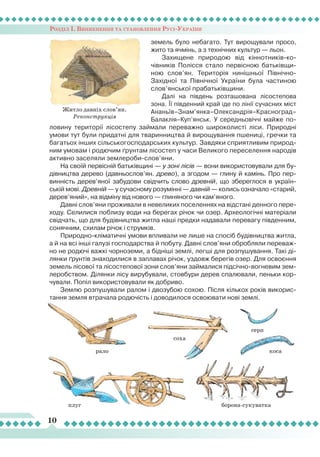 Розділ І. Виникнення та становлення Русі-України
10
Житло давніх слов’ян.
Реконструкція
плуг
серп
косарало
соха
боронасукуватка
земель було небагато. Тут вирощували просо,
жито та ячмінь, а з технічних культур — льон.
Захищене природою від кіннотників-ко-
чівників Полісся стало первісною батьківщи-
ною слов’ян. Територія нинішньої Північно-
Західної та Північної України була частиною
слов’янської прабатьківщини.
Далі на південь розташована лісостепова
зона.
Ї
ї південний край іде по лінії сучасних міст
Ананьїв–Знам’янка–Олександрія–Красноград–
Балаклія–Куп’янськ. У середньовіччі майже по-
ловину території лісостепу займали переважно широколисті ліси. Природні
умови тут були придатні для тваринництва й вирощування пшениці, гречки та
багатьох інших сільськогосподарських культур. Завдяки сприятливим природ-
ним умовам і родючим ґрунтам лісостеп у часи Великого переселення народів
активно заселяли землероби-слов’яни.
На своїй первісній батьківщині — у зоні лісів — вони використовували для бу-
дівництва дерево (давньослов’ян. древо), а згодом — глину й камінь. Про пер-
винність дерев’яної забудови свідчить слово древній, що збереглося в україн-
ській мові. Древній — у сучасному розумінні — давній — колись означало «старий,
дерев’яний», на відміну від нового — глиняного чи кам’яного.
Давні слов’яни проживали в невеликих поселеннях на відстані денного пере-
ходу. Селилися поблизу води на берегах річок чи озер. Археологічні матеріали
свідчать, що для будівництва житла наші предки надавали перевагу південним,
сонячним, схилам річок і струмків.
Природно-кліматичні умови впливали не лише на спосіб будівництва житла,
а й на всі інші галузі господарства й побуту. Давні слов’яни обробляли переваж-
но не родючі важкі чорноземи, а бідніші землі, легші для розпушування. Такі ді-
лянки ґрунтів знаходилися в заплавах річок, уздовж берегів озер. Для освоєння
земель лісової та лісостепової зони слов’яни займалися підсічно-вогневим зем-
леробством. Ділянки лісу вирубували, стовбури дерев спалювали, пеньки кор-
чували. Попіл використовували як добриво.
Землю розпушували ралом і двозубою сохою. Після кількох років викорис-
тання земля втрачала родючість і доводилося освоювати нові землі.
 