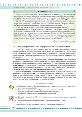 Розділ V. Руські удільні князівства в складі сусідніх держав. ...
136
4.	 Походи кримських ханів на українські землі та їхні наслідки
У 1482 р. кримський хан Менглі-Гірей як союзник московського князя
Івана ІІІ здійснив похід на українські землі. Його метою став Київ.
Л
ітопис спо-
віщає, що Менглі-Гірей «град Киев взяв и огнем сожже... полону безчисленно
взяша, і землю Киевскую учиниша пусту». Відтоді українські землі майже не зна-
ли спокою.
Із середини ХV cт. до середини ХVI ст. війська кримських ханів здійснили
86 великих грабіжницьких нападів на українські землі. За своїми наслідками на-
біги, організовані кримськими ханами, в Україну в XV–XVI ст. були не менш руйнів-
ними, ніж монгольська навала. У результаті — величезні втрати населення, перед-
усім незахищеного міськими мурами, тобто сільського. Демографи1
підрахували:
втрати України від набігів кримських ханів становили 2–2,5 млн осіб.
Напади кримських ханів спричинили зникнення української людності на
Чорноморському узбережжі, а згодом і північніше. Південно-східні українські
землі — Наддніпрянщина й Побужжя до Полісся та Західного Поділля — сис-
тематично спустошувалися. Черкаси, Канів, Кам’янець-Подільський, Бар і Він-
ниця стають українськими прикордонними містами.
Завдання та запитання
1.	 Які народи населяли Кримський півострів: а) за античних часів; б) з часів Вели-
кого переселення народів?
2.	 Які держави суперничали за Крим у ранньому Середньовіччі?
3.	 Яку релігію сповідувало населення князівства Феодоро?
4.	 Які народи становили населення князівства Феодоро?
5.	 Покажіть на карті (с. 135) або в історичному атласі, де знаходилася держава
Феодоро.
6.	 Позначте на контурній карті факторії генуезьких купців у Криму.
Хаджі-Гірей побудував багато мечетей та шкіл, сприяв осілості татар, розвитку
землеробства й ремесел, допомагав християнським монастирям. До сьогодні зберег-
лися руїни збудованої ним мечеті в унікальному печерному місті Чуфут-Кале та його
усипальниця, де згодом поховали і його сина Менглі-Гірея, онука Сахіб-Гірея.
На той час Крим був своєрідним рогом достатку, наповненим різними сортами
яблук, слив, черешень, кавунами й динями, горіхами, медом, відбірним виногра-
дом. Вироби кримських ремісників цінувались у багатьох країнах.
Крим був також визначним центром мусульманської освіти й мистецтв.
Цікавими є міжкультурні відносини українців і кримських татар. Етнограф
Ф. Колесса й композитор М. Лисенко зазначали про спорідненість мелодики пі-
сень та інструментальної музики двох народів. Художник М. Самокиш, який
тривалий час жив у Криму, указував на спільні мотиви в орнаментах вишивок,
створених татарками й українками. Згодом виявилося, що подібною була й істо-
рична доля цих двох народів, об’єднаних однією Батьківщиною.
(За матеріалами інтернету)
Цікаво
знати
1
Демографія — наука, що вивчає кількість і склад народонаселення.
 
