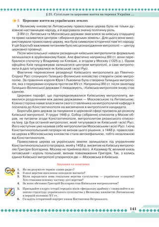 § 21. Суспільне та церковне життя на теренах України ...
141
3.	 Церковне життя на українських землях
У Великому князівстві
Л
итовському православна церква була не тільки ду-
ховною наставницею народу, а й відігравала значну політичну роль.
З XIV ст.
Л
итовська та Московська держави змагалися за київську спадщину
та право називатися центром «збирання руських земель». Для цього вони вико-
ристовували православну церкву, яка була символом історичної пам’яті народу.
У цій боротьбі важливим питанням було місцезнаходження митрополії — центру
церковної провінції.
Після монгольської навали резиденція київських митрополитів формально
залишалася в зруйнованому Києві. Але фактично наприкінці XIII ст. вони пере-
бралися спочатку у Владимир на Клязьмі, а згодом у Москву (1325 р.). Однак
офіційно Київ продовжував залишатися центром митрополії, а самі митропо-
лити й далі титулувалися як Київський і всієї Русі.
Фактичне перенесення резиденції Київського митрополита до Північно-
Східної Русі спонукало Галицько-Волинське князівство створити свою митро-
полію. За правління короля Юрія І
Л
ьвовича була створена Галицька митропо-
лія, яка з перервами існувала протягом XIV ст. Наприкінці XIV ст. після занепаду
Галицько-Волинської держави її ліквідовують, і Київська митрополія знову стає
єдиною.
Церковні парафії, що підпорядковувалися Київському митрополиту, ви-
явилися розділеними між двома державами — Московською та
Л
итовською.
Кожна сторона намагалася мати свого ставленика на митрополичій кафедрі й
посилала до Константинополя на висвячення в митрополити кандидата.
Боротьба двох держав за панування в церковній сфері призвела до розколу
Київської митрополії. У грудні 1448 р. Собор (зібрання) єпископів у Москві об-
рав, не питаючи згоди Константинополя, митрополитом рязанського єписко-
па Іону. Це був останній митрополит, який титулувався як Київський і всієї Русі.
Його наступник уже називав себе митрополитом Московським і всієї Русі. І хоча
Константинопольський патріарх не визнав цього рішення, з 1448 р. православ-
на церква в Московському князівстві стала автокефальною, тобто незалежною
від Константинополя.
Православна церква на українських землях залишалася під управлінням
Константинопольського патріарха, який у 1458 р. висвятив на Київську митропо-
лію Григорія Болгарина. Москва не прийняла його. А Казимир IV, великий князь
литовський і король польський, визнав повноваження Григорія. Так, з колись
єдиної Київської митрополії утворилося дві — Московська й Київська.
Завдання та запитання
1.	 Як ви розумієте термін «пани-рада»?
2.	 З якої верстви населення походили магнати?
3.	 Коли зародилася нова соціальна верства суспільства — українське козацтво?
Хто становив основну частину цієї верстви?
4.	 За яких обставин Григорій Болгарин став Київським митрополитом?
5.	 Пригадайте з курсу історії середніх віків «феодальну драбину» і намалюйте в зо-
шитах структуру українського суспільства у Великому князівстві Литовському
в першій половині ХV ст.
6.	 Складіть історичний портрет князя Костянтина Острозького.
 