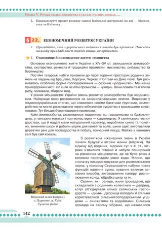 Розділ V. Руські удільні князівства в складі сусідніх держав. ...
142
7.	 Проаналізуйте процес розпаду єдиної Київської митрополії на дві — Москов-
ську та Київську.
§ 22.	 ЕКОНОМІЧНИЙ РОЗВИТОК України
•	 Пригадайте, хто з українських видатних поетів був кріпаком. Поясніть
на цьому прикладі зміст такого явища, як кріпацтво.
1.	 Становище й повсякденне життя селянства
Основою економічного життя України в XIV–XV ст. залишалися землероб-
ство, скотарство, ремесла й традиційні промисли: мисливство, рибальство та
бортництво.
Постійні татарські набіги призвели до перетворення просторих родючих зе-
мель на південь від Брацлава, Корсуня, Черкас і Полтави на Дике поле. Там роз-
вивалась особлива форма господарювання — сезонне «уходництво». Мешканці
прикордонних міст і сіл ішли на літні промисли — «уходи». Вони ловили та в’ялили
рибу, полювали, збирали мед.
У різних місцевостях України рівень розвитку землеробства був неоднако-
вим. Найкраще воно розвивалося на західноукраїнських землях. Водночас у
південноукраїнських степах, що славилися своїми багатими ґрунтами, земле-
робство не могло розвиватися через небезпечне сусідство з кримськими кочів-
никами. Тут більше були поширені промисли.
Крім землеробства, розвивалося тваринництво, городництво та бджільни-
цтво, у панських маєтках і при монастирях — садівництво. У селянських госпо-
дарствах, що й надалі мали натуральний характер, виробляли сукно та полот-
но, вичиняли шкіри й робили упряж для коней та волів, шили одяг, виготовляли
дерев’яні речі для господарства й побуту, гончарний посуд. Майже в кожному
селі був свій коваль.
З розвитком інженерних знань в Україні
почали будувати вітряні млини (вітряки). На
відміну від водяних, відомих тут з ХІ ст., віт-
ряки з’явилися пізніше й набули поширення
на рівнинних місцевостях, де не було річок з
великим перепадом рівня води. Млини, що
спочатку використовували для розмелювання
зерна, у пізньому Середньовіччі набули нових
функцій: валяння сукна, кування великих за-
лізних виробів, виготовлення паперу, розпи-
лювання колод, обробка шкір та ін.
Селяни, як і раніше, жили громадами, що
складалися з родинних колективів — дворищ,
котрі об’єднували кілька селянських госпо-
дарств — «дими». Дворища володіли й спільно
користувалися сільськогосподарськими угід-
дями  — сіножатями та водоймами. Сільська
громада на своєму зібранні, що називалося
Вітряний млин (вітряк)
с. Пирогове. м. Київ.
Сучасне фото
 