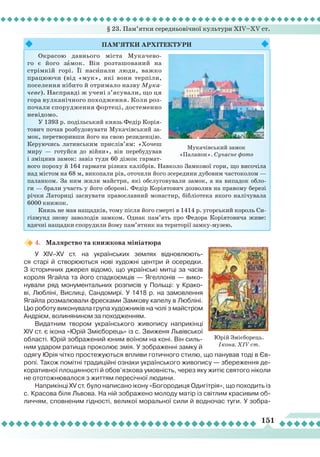 § 23. Пам’ятки середньовічної культури XIV–XV ст.
151
4.	 Малярство та книжкова мініатюра
У XIV–XV ст. на українських землях відновлюють-
ся старі й створюються нові художні центри й осередки.
З історичних джерел відомо, що українські митці за часів
короля Ягайла та його спадкоємців — Ягеллонів — вико-
нували ряд монументальних розписів у Польщі: у Крако-
ві,
Л
юбліні, Вислиці, Сандомирі. У 1418 р. на замовлення
Ягайла розмалювали фресками Замкову капелу в
Л
юбліні.
Цю роботу виконувала група художників на чолі з майстром
Андрієм, волинянином за походженням.
Видатним твором українського живопису наприкінці
XІV ст. є ікона «Юрій Змієборець» із с. Звиженя
Л
ьвівської
області. Юрій зображений юним воїном на коні. Він силь-
ним ударом ратища проколює змія. У зображенні замку й
одягу Юрія чітко простежуються впливи готичного стилю, що панував тоді в Єв-
ропі. Також помітні традиційні ознаки українського живопису — збереження де-
коративної площинності й обов’язкова умовність, через яку житіє святого ніколи
не ототожнювалося з життям пересічної людини.
Наприкінці XV ст. було написано ікону «Богородиця Одигітрія», що походить із
с. Красова біля
Л
ьвова. На ній зображено молоду матір із світлим красивим об-
личчям, сповненим гідності, великої моральної сили й водночас туги. У зобра-
Юрій Змієборець.
Ікона. ХІV ст.
Пам’ятки
ар
хітектури
Окрасою давнього міста Мукачево-
го є його зaмок. Він розташований на
стрімкій горі. Її насèпали люди, важко
працюючи (від «мук», які вони терпіли,
поселення нібито й отримало назву Мука-
чеве). Насправді ж учені з’ясували, що ця
гора вулканічного походження. Коли роз-
почали спорудження фортеці, достеменно
невідомо.
У 1393 р. подільський князь Федір Корія-
тович почав розбудовувати Мукачівський за-
мок, перетворивши його на свою резиденцію.
Керуючись латинським прислів’ям: «Хочеш
миру — готуйся до війни», він перебудував
і зміцнив замок: завіз туди 60 діжок гармат-
ного пороху й 164 гармати різних калібрів. Навколо Замкової гори, що височіла
над містом на 68 м, викопали рів, оточили його зсередини дубовим частоколом —
паланком. За ним жили майстри, які обслуговували замок, а на випадок обло-
ги — брали участь у його обороні. Федір Коріятович дозволив на правому березі
річки Латориці заснувати православний монастир, бібліотека якого налічувала
6000 книжок.
Князь не мав нащадків, тому після його смерті в 1414 р. угорський король Си-
гізмунд знову заволодів замком. Однак пам’ять про Федора Коріятовича живе:
вдячні нащадки спорудили йому пам’ятник на території замку-музею.
Мукачівський замок
«Паланок». Сучасне фото
 