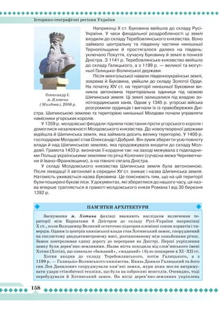 Історико-географічні регіони України
158
Наприкінці X ст. Буковина ввійшла до складу Русі-
України. У часи феодальної роздробленості ці землі
входили до складу Теребовлянського князівства. Воно
займало центральну та південну частини нинішньої
Тернопільщини й простягалося далеко на південь:
уключало Покуття, сучасну Буковину й землі в пониззі
Дністра. З 1141 р. Теребовлянське князівство ввійшло
до складу Галицького, а з 1199 р. — великої та могут-
ньої Галицько-Волинської держави.
Після монгольської навали південноукраїнські землі,
зокрема й Буковина, увійшли до складу Золотої Орди.
На початку XIV ст. на території нинішньої Буковини ви-
никла автономна територіальна одиниця під назвою
Шипинська земля. Ці землі залишалися під владою зо-
лотоординських ханів. Однак у 1345 р. угорські війська
розгромили ординців і вигнали їх із правобережжя Дні-
стра. Шипинською землею та територією нинішньої Молдови почали управляти
намісники угорських королів.
У 1359 р. молдовські феодали підняли повстання проти угорського короля і
домоглися незалежності Молдовського князівства. До новоутвореної держави
відійшла й Шипинська земля, яка займала досить велику територію. У 1400 р.
господарем Молдовії став Олександр І Добрий. Він зумів зберегти усю повноту
влади й над Шипинською землею, яка продовжувала входити до складу Мол-
довії. Грамота 1433 р. визначає її кордони так: на заході межувала з підвладни-
ми Польщі українськими землями по річці Колочині (сучасна межа Чернівеччи-
ни й Івано-Франківщини), а на півночі сягала Дністра.
У складі Молдовського князівства Шипинська земля була автономною.
Після ліквідації її автономії в середині XV ст. зникає і назва Шипинська земля.
Натомість уживається назва Буковина. Це пояснюють тим, що на цій території
були поширені букові ліси. У документах, які збереглися до нашого часу, ця наз-
ва вперше трапляється в грамоті молдовського князя Романа I від 30 березня
1392 р.
Пам’ятки
ар
хітектури
Заснування м. Хотина фахівці вважають наслідком включення те-
риторії між Карпатами й Дністром до складу Русі-України наприкінці
Х ст., коли Володимир Великий остаточно підкорив племінні союзи хорватів і ти-
верців. Одним із центрів князівської влади став Хотинський замок, споруджений
на скелястому двадцятиметровому мисі, розташованому між каньйонами річок.
Замок контролював єдину дорогу до переправи на Дністрі. Перші укріплення
замку були дерев’яно-земляними. Назва міста походила від слов’янського імені
Хотин (Хотін), що означало «бажаний», «жаданий» і було поширене в ХІ–ХІІ ст.
Хотин входив до складу Теребовлянського, потім Галицького, а з
1199 р. — Галицько-Волинського князівства. Князь Данило Галицький та його
син Лев Данилович споруджували кам’яні замки, мури яких могли витриму-
вати удари стінобитної техніки, що була на озброєнні монголів. Очевидно, тоді
перебудували й Хотинський замок. На місці дерев’яно-земляних укріплень
Олександр І.
м. Яловени
(Молдова). 2006 р.
 