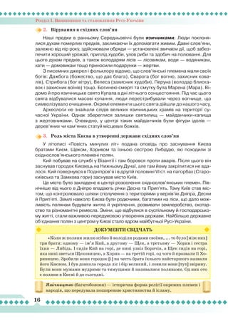 Розділ І. Виникнення та становлення Русі-України
16
«Коли ж поляни жили осібно й володіли родами своїми, ... то було [між них]
три брати: одному — ім’я Кий, а другому — Щек, а третьому — Хорив і сестра
їхня — Либідь. І сидів Кий на горі, де нині узвіз Боричів, а Щек сидів на горі,
яка нині зветься Щековицею, а Хорив — на третій горі, од чого й прозвали її Хо-
ривицею. Зробили вони городок [і] на честь брата їхнього найстаршого назвали
його Києвом. І був довкола города ліс і бір великий, і ловили вони [тут] звірину.
Були вони мужами мудрими та тямущими й називалися полянами. Од них ото
є поляни в Києві й до сьогодні.
ДОКУМЕНТИ СВІДЧАТЬ
Язичництво (багатобожжя) — історична форма релігії окремих племен і
народів, що передувала поширенню християнства й ісламу.
2.	 Вірування в східних слов’ян
Наші предки в ранньому Середньовіччі були язичниками.
Л
юди поклоня-
лися духам померлих предків, закликаючи їх допомагати живим. Давні слов’яни,
залежно від пір року, здійснювали обряди — установлені звичаєм дії, щоб забез-
печити хороший урожай, приплід худоби, улов риби та здобич на полюванні. Для
цього духам предків, а також володарям лісів — лісовикам, води — водяникам,
хати — домовикам тощо приносили подарунки — жертви.
З писемних джерел і фольклору відомо, що слов’янські племена мали своїх
богів: Дажбога (божество, що дає блага), Сварога (бог вогню, захисник кова-
лів), Стрибога (бог вітру), Велеса (захисник худоби), Перуна (володар блиска-
вок і захисник воїнів) тощо. Богинею смерті та смутку була Марена (Мара). Ві-
домо й про язичницьке свято Купала в дні літнього сонцестояння. Під час цього
свята відбувалися масові купання, люди перестрибували через вогнище, що
символізувало очищення. Окремі елементи цього свята дійшли до нашого часу.
Археологи не знайшли слідів великих язичницьких храмів на території су-
часної України. Однак збереглися залишки святилищ — майданчики-капища
з жертовниками. Очевидно, у центрі таких майданчиків були фігури ідолів —
дерев’яних чи кам’яних статуй місцевих божків.
3.	 Роль міста Києва в утворенні держави східних слов’ян
У літописі «Повість минулих літ» подана оповідь про заснування Києва
братами Києм, Щеком, Хоривом та їхньою сестрою
Л
ибіддю, які походили зі
східнослов’янського племені полян.
Кий побував на службі у Візантії і там боровся проти аварів. Після цього він
заснував городок Києвець на Нижньому Дунаї, але там йому закріпитися не вда-
лося. Кий повернувся в Подніпров’я і в другій половині VI ст. на пагорбах (Старо-
київська та Замкова гори) заснував місто Київ.
Це місто було закладене в центрі розселення східнослов’янських племен. Пів-
нічніше від нього в Дніпро впадають річки Десна та Прип’ять. Тому Київ став міс-
том, що контролювало шляхи сполучення з територіями у верхів’ях Дніпра, Десни
й Прип’яті. Землі навколо Києва були родючими, багатими на ліси, що дало мож-
ливість полянам будувати житла й укріплення, розвивати землеробство, скотар-
ство та різноманітні ремесла. Зміни, що відбулися в суспільному й господарсько-
му житті, стали важливою передумовою утворення держави. Найбільше державне
об’єднання полян з центром у Києві стало ядром майбутньої Русі-України.
 