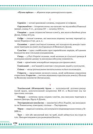 170
«Рóсь­ка прàв­да» — збір­ни­ки норм дав­ньо­русь­ко­го пра­ва.
С
Сар­мà ти — ко­чо­ві іра­но­мов­ні пле­ме­на, спо­рід­не­ні зі скі­фа­ми.
Се­ред­ньо­в³ч­чя — іс­то­рич­на епо­ха, що охоп­лює час від за­ги­бе­лі Рим­ської
ім­пе­рії, кі­нець V ст., до кін­ця XV — початку ХVI ст.
Сі­ве­рÿ­ни — дав­нє схід­нос­лов’янсь­ке плем’я, яке жи­ло в ба­сей­нах рі­чок
Дес­ни, Сей­му й Су­ли.
Ск³фи — сте­по­ві пле­ме­на, які на­се­ля­ли пів­ден­ну час­ти­ну те­ри­то­рії су­
час­ної Ук­ра­ї
­
ни в I тис. до н. е.
Скла­вè­ни —
­
дав­ні слов’янсь­кі пле­ме­на, які по­хо­ди­ли від ве­не­дів і на­се­
ля­ли те­ри­то­рію на пів­ніч від Се­ред­ньо­го й Ниж­ньо­го Ду­наю.
Слов’ÿни — од­на з най­біль­ших груп єв­ро­пей­ських на­ро­дів, об’єд­на­них
близь­кіс­тю мов і спіль­ним по­ход­жен­ням.
Смерд — у Русі-Україні селянин, який належав до сільської громади й
сплачував князеві данину та виконував військову повинність.
Со­х
à
— при­мі­тив­не зем­ле­роб­ське зна­ряд­дя для оран­ня зем­лі.
Со­ці­àль­ний — пов’яза­ний із жит­тям і сто­сун­ка­ми лю­дей у сус­пільс­тві.
Стàв­ка — міс­це роз­та­шу­ван­ня во­є
­
на­чаль­ни­ка та йо­го пол­ко­вод­ців.
Стàроста — представник великого князя, який здійснював управління
староством. Староство — частина державних королівських земель у Польщі
та Великому князівстві Литовському.
Т
Тев­тîн­ський (Ні­мець­кий) îр­ден — ка­то­лиць­кий ду­хов­но­­ри­цар­
ський ор­ден, за­по­чат­ко­ва­ний нап­ри­кін­ці ХІІ ст. в Па­лес­ти­ні під час
хрес­то­вих по­хо­дів.
Тèвер­ці — пле­мін­на гру­па схід­них слов’ян, яка на­се­ля­ла те­ри­то­рію в
по­низ­зі Дніс­тра, Пру­ту й Ду­наю.
Тму­то­ро­к
à
н­ське кня­з
³
вс­тво — кня­зів­ство в Русі-Україні, що знаходило-
ся на Та­ман­сько­му пі­вос­тро­ві; сто­ли­ця — Тму­то­ро­кань.
Тîр­ки — тюрк­ські пле­ме­на, які ко­чу­ва­ли в пів­ден­но­русь­ких сте­пах у Х–
ХІ­ІІ ст.
Трут — гніт або висушений мох чи гриб, який займається від іскри та
тліє. Використовувався для розведення багаття.
 