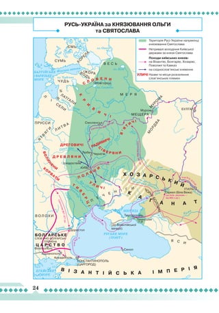 24
Ігор9
41
р.
Ігор
912–913
рр.
Ігор 912–913
рр.
Святослав 944 р.
Святослав966–967рр.
Святослав967–971рр.
Святослав 966–967 рр.
(до Київ. держави —
від 960-х рр.)
Фінська затока
оз. Чудське
оз. Нево
оз. Біле
оз. Онего
оз. Ільмень
Захід
на
Двіна
Волга
Дніпро
Рось
Десна
О
ка
Ок
а
Псел
Сула
Вор
скла
Бог (П
івден
ний
Буг)
Дніс
т
ер
Прут
Дунай
Буг
Німан
Дн
іпро
Дон
Дон
Д он
Волга
К
убань
Кума
Прип’ять
С
іверський Донец
ь
Дніпро
(до Візантійської
імперії)
Вол
га
Волга
РУСЬКЕ МОРЕ
(ПОНТ)
БАЛТІЙСЬКЕ
(ВАРЯЗЬКЕ)
МОРЕ
ЕГЕЙСЬКЕ
МОРЕ
МЕОТИДА
БОЛГАРСЬКЕ
Ц А Р С Т В О
СЛОВ’ЯНО-БОЛГАРСЬКІ
ПЛЕМЕНА
В І З А Н Т І Й С Ь К А І М П Е Р І Я
Х О З А Р С Ь К И Й
К
А
Г А Н А Т
Х
О
Р
В
АТИ
ДРЕГОВИЧІ
Д Р Е В Л Я Н И
РАДИМИЧІ
В’Я
Т
И
Ч І
К
Р
И
В
И
Ч
І
С
Л О В Е Н И
Т
И
В
Е
Р
ЦІ
У
Л
И Ч І
С
І В Е Р Я Н И
П О Л Я
Н
И
ВОЛИН
Я
Н
И
ЄМЬ
ІЖОРАВОДЬ
СУМЬ
В Е С Ь
М Е Р Я
МЕЩЕРА
Ч У Д Ь
М
УРО
М
А
М
О
РД
В
А
КО
РЕЛ
А
Л
І В
И
П
Е
Ч
Е Н І Г И
Я С И
СЕЛИ
ЛАТГАЛИ
В О Л О Х И
Л И Т В АПРУССИ
Я
Т
В
Я
Г
И
ЧОР
НІБОЛГАРИ
Доростол
Філіппополь
Адріанополь
Аркадіополь
Синоп
Тмуторокань
Любеч Чернігів
Іскоростень
Таманський
п-ів
Саркел (Біла Вежа)
Новгород
Муром БУЛГАР
ІТИЛЬ
Смоленськ
КИЇВ
КОНСТАНТИНОПОЛЬ
(ЦАРГОРОД)
Територія Русі-України наприкінці
князювання Святослава
Нетривалі володіння Київської
держави за князя Святослава
Походи київських князів:
на Візантію, Болгарію, Хозарію,
Поволжя та Кавказ
на східнослов’янські княжіння
Назви та місця розселення
слов’янських племен
УЛИЧІ
РУСЬ-УКРАЇНА за КНЯЗЮВАННЯ ОЛЬГИ
та СВЯТОСЛАВА
 