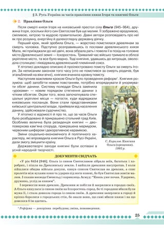§ 3. Русь-Україна за часів правління князя Ігоря та княгині Ольги
25
1
Реформа — докорінна перебудова; зміна, нововведення.
«У рік 6454 [946]. Ольга із сином Святославом зібрала воїв, багатьох і хо-
робрих, і пішла на Древлянську землю. І вийшли древляни насупротив. І коли
зійшлися обидва війська докупи, кинув списом Святослав на древлян, а спис
пролетів між вухами коня та ударив під ноги коневі, бо був Святослав зовсім ма-
лим. І сказав воєвода Свенельд і кормилець Асмуд: “Князь уже почав. Ударимо,
дружино, услід за князем”.
І перемогли вони древлян. Древляни ж побігли й закрилися в городах своїх.
А Ольга кинулася із сином своїм на Іскоростень-город, бо ті городяни вбили були
мужа її, і стала довкола города із сином своїм. А древляни заперлися в городі й
кріпко боролися з городських стін, бо знали вони, що самі вбили князя і на що
довелося б їм здатись.
ДОКУМЕНТИ СВІДЧАТЬ
2.	 Правління Ольги
Після смерті князя Ігоря на князівський престол сіла Ольга (945–964), дру-
жина Ігоря, оскільки його син Святослав був ще малим.
Ї
ї зображено вродливою,
сміливою, хитрою та мудрою правителькою. Давні автори розповідають про неї
як про розумну, енергійну й далекоглядну державну діячку.
Перший крок, який зробила Ольга, — жорстоко помстилася древлянам за
смерть чоловіка. Підступно розправившись із послами древлянського князя
Мала, які приїжджали до неї двічі, вона зібрала рать і повела її в похід на головне
місто Древлянської землі — Іскоростень. Тривалий час військо тримало в облозі
укріплене місто, та все було марно. Тоді княгиня, удавшись до хитрощів, оволо-
діла столицею і ліквідувала древлянський племінний союз.
У літописі докладно описано й проілюстровано помсту Ольги за смерть Іго-
ря. За неписаним законом того часу (хто не помстився за смерть родичів, був
зганьблений на віки вічні), княгиня вчинила кровну помсту.
Наступним важливим кроком Ольги було проведення реформ1
. Княгиня ро-
зуміла: щоб запобігти новим повстанням, потрібно впорядкувати й унормува-
ти обсяг данини. Систему полюддя Ольга замінила
«уроками» — новим порядком стягнення данини з
чітким обсягом. Окрім того, вона започаткувала спе-
ціальні укріплені місця — погости, куди відряджали
князівських посланців. Вони стали представниками
київської центральної влади, приймали від населення
данину, здійснювали судочинство.
У літописі є відомості й про те, що за часів Ольги
було розбудовано й прикрашено стольний град Київ.
Особливо велична була резиденція княгині — дво-
поверхова кам’яна споруда, прикрашена мармуром,
червоним шифером і декоративною керамікою.
Зміни соціально-економічного й політичного ха-
рактеру, які впровадила княгиня Ольга в Русі-Україні,
дали змогу зміцнити країну.
Державотворчі заходи княгині були оспівані в
усній народній творчості.
С. Кирилов. Княгиня
Ольга (хрещення).
1993 р.
 