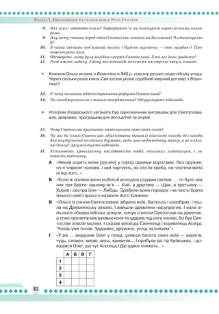 Розділ І. Виникнення та становлення Русі-України
32
8.	 Які землі завоював князь? Зафарбуйте їх на контурній карті різними кольо-
рами.
9.	 Яку мету ставив перед собою Святослав, воюючи на Балканах? Чи досягнув він
її?
10.	 З чиїми іменами пов’язаний вислів: «Чужого шукаючи — своє загубив»? Про-
коментуйте його.
11.	 Обговоріть, кому була вигідна смерть Святослава. Хто міг його зрадити?
12.	 Розв’яжіть задачу. Умову та відповідь позначте на стрічці часу в зошиті.
•	 Княгиня Ольга уклала з Візантією в 946 р. союзну русько-візантійську угоду.
Через скільки років князь Святослав уклав подібний мирний договір з Візан-
тією?
13.	 У чому полягала адміністративна реформа Святослава?
14.	 Чи погоджуєтеся ви з таким твердженням? Обґрунтуйте відповідь.
•	 Розгром Хозарського каганату був однозначним виграшем для Святослава,
але, можливо, програшем для його дітей та онуків.
15.	 Чому Святослав призначив намісниками саме своїх синів?
16.	 Чи міг би князь Святослав здійснювати тривалі військові походи без шкоди
для внутрішньої політики держави, якби мав недосвідчену матір, а не княги-
ню Ольгу? Аргументуйте відповідь.
17.	 Установіть хронологічну послідовність подій, описаних літописцем, і за-
повніть табличку.
А	 «Нехай ходять вони [русичі] у город одними воротами, без оружжя,
по п’ятдесят чоловік, і хай торгують, як ото їм треба, не платячи мита
ні від чого..»
Б	 «Коли ж поляни жили осібно й володіли родами своїми, ... то було між
них три брати: одному ім’я — Кий, а другому — Щек, а третьому —
Хорив і сестра їхня —
Л
ибідь. Зробили вони городок і на честь брата
їхнього найстаршого назвали його Києвом»
В	 «Ольга із сином Святославом зібрала воїв, багатьох і хоробрих, і піш-
ла на Древлянську землю. І вийшли древляни насупротив. І коли зі-
йшлися обидва війська докупи, кинув списом Святослав на древлян,
а спис пролетів між вухами коня та ударив під ноги коневі, бо був Свя-
тослав зовсім малим. І сказав воєвода Свенельд і кормилець Асмуд:
“Князь уже почав. Ударимо, дружино, услід за князем”»
Г	 «У рік … вирушив Олег у похід, узявши багато своїх воїв — варягів,
чудь, словен, мерю, весь, кривичів... І прибули до гір Київських, і до-
відався Олег, що тут Аскольд і Дір удвох княжать…»
А
Б В Г
1
2
3
4
 