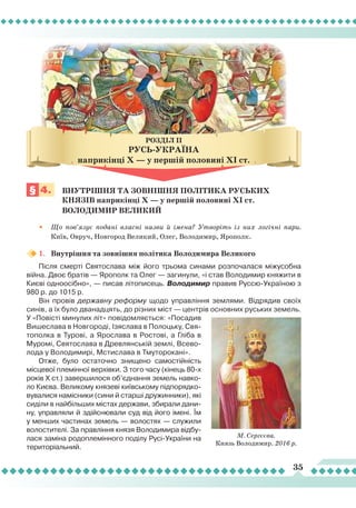 35
§ 4.
	
Внутрішня ТА
зовні
шня
політика
руськи
х 		
		князів наприкінці
Х
— у першій половині
Х
І ст. 			
		 Володимир Великий
•
	
Що пов’язує подані власні назви й імена? Утворіть із них логічні пари.
Київ, Овруч, Новгород Великий, Олег, Володимир, Ярополк.
1.	 Внутрішня та зовнішня політика Володимира Великого
Після смерті Святослава між його трьома синами розпочалася міжусобна
війна. Двоє братів — Ярополк та Олег — загинули, «і став Володимир княжити в
Києві одноосібно», — писав літописець. Володимир правив Руссю-Україною з
980 р. до 1015 р.
Він провів державну реформу щодо управління землями. Відрядив своїх
синів, а їх було дванадцять, до різних міст — центрів основних руських земель.
У «Повісті минулих літ» повідомляється: «Посадив
Вишеслава в Новгороді, Ізяслава в Полоцьку, Свя-
тополка в Турові, а Ярослава в Ростові, а Гліба в
Муромі, Святослава в Древлянській землі, Всево-
лода у Володимирі, Мстислава в Тмуторокані».
Отже, було остаточно знищено самостійність
місцевої племінної верхівки. З того часу (кінець 80-х
років X ст.) завершилося об’єднання земель навко-
ло Києва. Великому князеві київському підпорядко-
вувалися намісники (сини й старші дружинники), які
сиділи в найбільших містах держави, збирали дани-
ну, управляли й здійснювали суд від його імені.
Ї
м
у менших частинах земель — волостях — служили
волостителі. За правління князя Володимира відбу-
лася заміна родоплемінного поділу Русі-України на
територіальний.
М. Сергєєва.
Князь Володимир. 2016 р.
РУСЬ-УкраїнА
наприкінці
Х
— у першій половині
Х
І ст.
РОЗДІЛ IІ
 