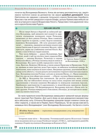 Розділ ІІ. Русь-Україна наприкінці Х – у першій половині ХІ ст.
38
початок від Володимира Великого. Князь вів активну дипломатичну гру, закріп-
люючи політичні союзи за допомогою так званої шлюбної дипломатії. Сина
Святополка він одружив з донькою польського короля Болеслава Хороброго,
Ярослав став зятем шведського короля Олафа, донька Премислава вийшла за-
між за угорського короля Владислава
Л
исого, Предслава стала дружиною чесь-
кого короля Болеслава Рудого.
Цікаво
знати
Б. Чоріков. Замах Рогніди
на Володимира. 1836 р.
Шлюбна дипломàтія — скріплення міждержавних угод міждинастич-
ними шлюбами.
Після смерті батька в боротьбі за київський пре-
стол Володимир, щоб зміцнити свої позиції та зару-
читися підтримкою полоцького князя Рогволода,
посватався до його доньки Рогніди. Вона славилася
своєю гордістю та красою, а отже, будучи княжною,
відмовила Володимирові. «Не хочу роззувати роби-
чича!» — відповіла, уважаючи негідним кохати сина
князя Святослава й простої ключниці Малуші, тобто
прислуги, дарма що улюблениці княгині Ольги. Від-
мовив у союзі й батько гордої княжни.
Тим часом Добриня — дядько Володимира, брат
Малуші, який у цей час від його імені управляв Нов-
городом, — захопив Полоцьк. Рогволода із синами
безжально вбили, а Рогніду силоміць видали заміж за
Володимира. Від цього шлюбу народилися сини Ізя-
слав, Ярослав, Всеволод і Мстислав, а також доньки Предслава та Премислава. Рогні-
да, прозвана за свою трагічну долю Гореславою, не вибачила чоловікові кривди. За
переказами, вона готувала на нього замах. Викривши дружину, розгніваний Воло-
димир хотів убити її, і тільки рішуче заступництво старшого сина Ізяслава відвело
біду. Володимир поселив Рогніду з дітьми за межами Києва, у с. Предславиному.
Пам’ять про це село збереглася донині — у Києві є вулиця Предславинська.
До 988 р. Володимир був язичником. Ця релігія дозволяла мати кілька
дружин. Під час військового походу на захід князь закріпив свої воєнні успіхи
одруженнями з чеською княжною Мельфідою та німецькою княжною Аделлю.
Прийнявши християнство й одружившись із візантійською принцесою Анною
(онукою Костянтина VII Багрянородного), Володимир відіслав з Києва всіх ін-
ших дружин. Рогніда повернулася з Ізяславом у Полоцьк, де постриглася в мона-
хині під іменем Анастасія.
1
Історична назва міста — Володимир. Уточнювальний додаток Волинський з’явився
після входження міста до складу Російської імперії у ХVIII ст., щоб відрізнити давній Во-
лодимир в Україні від пізнішого Владимира на Клязьмі в Росії.
За часів правління князя Володимира завершився тривалий процес форму-
вання території Русі-України. Для цього йому не раз доводилося використову-
вати військову силу. Спочатку Володимир приєднав західні племінні союзи ду-
лібів і хорватів, а також міста Червен, Белз і Перемишль. Тут він заклав нове місто,
назвавши його Володимиром1
(нині Володимир-Волинський). На багато століть
 