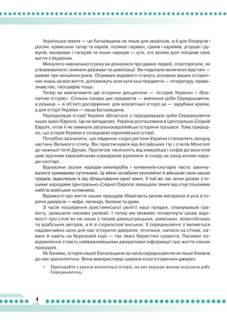 4
Українська земля — це батьківщина не лише для українців, а й для білорусів і
росіян, кримських татар та євреїв, поляків і вірмен, греків і караїмів, угорців і ру-
мунів, молдован і гагаузів та інших народів — усіх, хто волею долі поєднав своє
життя з Україною.
Минулого навчального року ви дізналися про давніх людей, спостерігали, як
утворювалися і зникали держави та цивілізації. Ви подолали величезні відстані —
майже три мільйони років. Отримані відомості стануть основою ваших історич-
них знань на все життя, допоможуть осягнути інші предмети — літературу, право-
знавство, географію тощо.
Тепер ви вивчатимете дві історичні дисципліни — «Історію України» і «Все-
світню історію». Спільна ознака цих предметів — вивчення доби Середньовіччя,
а різниця — в об’єкті дослідження: для всесвітньої історії це — зарубіжні країни,
а для історії України — наша Батьківщина.
Періодизація історії України збігається з періодизацією доби Середньовіччя
інших країн Європи. Це не випадково. Україна розташована в Центрально-Східній
Європі, отож її не оминули загальноєвропейські історичні процеси. Тому природ-
но, що історія України є складовою європейської історії.
Потрібно зазначити, що південно-східні регіони України становлять західну
частину Великого степу. Він простягнувся від Алтайських гір і степів Монголії
до нижньої течії Дунаю. Протягом тисячоліть від кімерійців і скіфів до монголів
цим зручним євразійським коридором рухалися зі сходу на захід кочові наро-
ди-скотарі.
Відносини осілих народів-землеробів і кочівників-скотарів часто закінчу-
валися кривавими сутичками. Ці війни ослабили економічні й військові сили наших
предків, відволікали їх від облаштування своєї землі. У той же час вони разом з ін-
шими народами Центрально-Східної Європи захищали землі від спустошливих
набігів азійських кочівників.
Відомості про життя наших пращурів зберігають речові матеріали й усні істо-
ричні джерела — міфи, легенди, билини та думи.
З часів поширення християнської релігії наші предки, опанувавши гра-
моту, залишили писемні реліквії. І тепер ми можемо почерпнути цікаві відо-
мості про слов’ян не лише з творів давньогрецьких, римських, візантійських
та арабських авторів, а й зі східнослов’янських. У середньовіччі з’являються
надзвичайно цінні для нас історичні джерела: літописи, написи на стінах, ка-
мені й навіть на березовій корі — так звані берестяні грамоти. Писемні по-
відомлення стають найважливішими джерелами інформації про життя наших
пращурів.
Як бачимо, історія нашої Батьківщини за часів середньовіччя не лише ближча
до нас хронологічно. Вона використовує широке коло історичних джерел.
•	 Пригадайте з уроків всесвітньої історії, на які періоди можна поділити добу
Середньовіччя.
 
