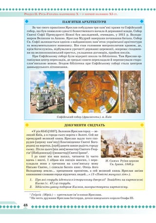 Розділ ІІ. Русь-Україна наприкінці Х – у першій половині ХІ ст.
48
Пам’ятки
ар
хітектури
За час свого правління Ярослав побудував три кам’яні храми та Софійський
собор, що був символом єдності божественного начала й державної влади. Собор
Святої Софії Премудрості Божої був закладений, очевидно, у 1011 р. Володи-
миром Великим та Анною. Ярослав Мудрий завершив починання батька. Собор
Св. Софії залишається однією з найдавніших пам’яток української архітектури
та монументального живопису. Він став головним митрополичим храмом, де,
крім богослужінь, відбувалися урочисті державні церемонії, зокрема: сходжен-
ня на великокнязівський престол, укладення договорів, прийом послів.
При Софійському соборі були відкриті школа та бібліотека. Там Ярослав ор-
ганізував центр перекладів, де грецькі книги перекладали й переписували старо-
слов’янською мовою. Згодом бібліотека при Софійському соборі стала центром
давньоруського літописання.
Софійський собор (фрагменти). м. Київ
ДОКУМЕНТИ СВІДЧАТЬ
«У рік 6545 [1037]. Заложив Ярослав город — ве-
ликий Київ, а в города сього ворота є Золоті. Сей же
премудрий великий князь Ярослав задля того спо-
рудив [церкву кам’яну] Благовіщення Святої Бого-
родиці на воротах, [щоб] давати завше радість городу
сьому. Після цього [він звів] монастир Святого Геор-
гія1
[Побідоносця] і [монастир] Святої Ірини2
.
І до книг він мав нахил, читаючи їх часто
вдень і вночі. І зібрав він писців многих, і пере-
кладали вони з гречизни на слов’янську мову
Письмо Святеє, і списали багато книг. Отець його
Володимир землю... хрещенням просвітив, а сей великий князь Ярослав засіяв
книжними словами серця віруючих людей...» (З «Повісті минулих літ»).
1.	 Про які споруди йдеться в історичному джерелі? Знайдіть на картосхемі
Києва (с. 47) ці споруди.
2.	 Здійсніть уявну подорож Києвом, використовуючи картосхему.
М. Сажин Руїни церкви
Св. Ірини. 1846 р.
1
Георгій (Юрій) — хрестильне ім’я князя Ярослава.
2
На честь дружини Ярослава Інгігерди, дочки шведського короля Олафа ІІІ.
 