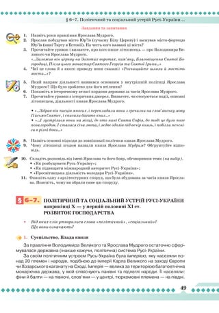 § 6–7. Політичний та соціальний устрій Русі-України...
49
Завдання та запитання
1.	 Назвіть роки правління Ярослава Мудрого.
2.	 Ярослав побудував місто Юр’їв (сучасну Білу Церкву) і заснував місто-фортецю
Юр’їв (нині Тарту в Естонії). На честь кого названі ці міста?
3.	 Прочитайте уривок і визначте, про кого пише літописець — про Володимира Ве-
ликого чи Ярослава Мудрого.
	
«...Заложив він церкву на Золотих воротах, кам’яну, Благовіщення Святої Бо-
городиці. Після цього монастир Святого Георгія та Святої Ірини...»
4.	 Чиї це слова й з якого приводу вони сказані: «Розчищайте шляхи й мостіть
мости...»?
5.	 Який напрям діяльності виявився основним у внутрішній політиці Ярослава
Мудрого? Що було зроблено для його втілення?
6.	 Покажіть в історичному атласі кордони держави за часів Ярослава Мудрого.
7.	 Прочитайте уривки з історичних джерел. Визначте, чи стосуються події, описані
літописцем, діяльності князя Ярослава Мудрого.
	
	 • «...Зібрав він писців многих, і перекладали вони з гречизни на слов’янську мову
Письмо Святеє, і списали багато книг...»
	
• «...І зустрілися вони на місці, де ото нині Свята Софія, бо тоді це було поле
поза городом. І сталася січа люта, і ледве одолів під вечір князь, і побігли печені-
ги в різні боки...»
		
8.	 Назвіть основні підходи до зовнішньої політики князя Ярослава Мудрого.
9.	 Чому літописці згодом назвали князя Ярослава Мудрим? Обґрунтуйте відпо-
відь.
10.	 Складіть розповідь від імені Ярослава та його бояр, обговоривши теми (на вибір).
	
• «Як розбудувати Русь-Україну»;
	
• «Як підвищити міжнародний авторитет Русі-України»;
	
• «Просвітницька діяльність володаря Русі-України».
11.	 Опишіть одну з архітектурних споруд, що була збудована за часів князя Яросла-
ва. Поясніть, чому ви обрали саме цю споруду.
§ 6–7.
	
Політичний
та
соціальни
й
устрі
й Русі-УКРАЇНИ	
			 наприкінці
Х
— у першій половині
Х
І ст.
			
Розвиток
господарства
•
	
Від яких слів утворилися слова «політичний», «соціальний»?
Що вони означають?
1.	 Суспільство. Влада князя
За правління Володимира Великого та Ярослава Мудрого остаточно сфор-
мувалася державна (інакше кажучи, політична) система Русі-України.
За своїм політичним устроєм Русь-Україна була імперією, яку населяли по-
над 20 племен і народів, подібною до імперії Карла Великого на заході Європи
чи Хозарського каганату на Сході. Імперія — велика за територією багатоетнічна
монархічна держава, у якій співіснують панівні та підлеглі народи.
Ї
ї населяли:
фіни й балти — на півночі, слов’яни — у центрі, тюркомовні племена — на півдні.
 