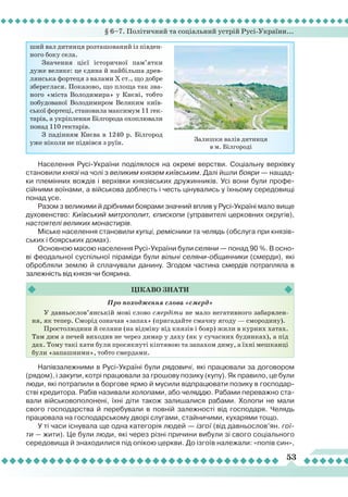 § 6–7. Політичний та соціальний устрій Русі-України...
53
Населення Русі-України поділялося на окремі верстви. Соціальну верхівку
становили князі на чолі з великим князем київським. Далі йшли бояри — нащад-
ки племінних вождів і верхівки князівських дружинників. Усі вони були профе-
сійними воїнами, а військова доблесть і честь цінувались у їхньому середовищі
понад усе.
Разом з великими й дрібними боярами значний вплив у Русі-Україні мало вище
духовенство: Київський митрополит, єпископи (управителі церковних округів),
настоятелі великих монастирів.
Міське населення становили купці, ремісники та челядь (обслуга при князів-
ських і боярських домах).
Основною масою населення Русі-України були селяни — понад 90 %. В осно-
ві феодальної суспільної піраміди були вільні селяни-общинники (смерди), які
обробляли землю й сплачували данину. Згодом частина смердів потрапляла в
залежність від князя чи боярина.
Залишки валів дитинця
в м. Білгороді
ший вал дитинця розташований із півден-
ного боку села.
Значення цієї історичної пам’ятки
дуже велике: це єдина й найбільша древ-
лянська фортеця з валами X ст., що добре
збереглася. Показово, що площа так зва-
ного «міста Володимира» у Києві, тобто
побудованої Володимиром Великим київ-
ської фортеці, становила максимум 11 гек-
тарів, а укріплення Білгорода охоплювали
понад 110 гектарів.
З падінням Києва в 1240 р. Білгород
уже ніколи не підвівся з руїн.
Про походження слова «смерд»
У давньослов’янській мові слово смердіти не мало негативного забарвлен-
ня, як тепер. Сморід означав «запах» (пригадайте смачну ягоду — смородину).
Простолюдини й селяни (на відміну від князів і бояр) жили в курних хатах.
Там дим з печей виходив не через димар у даху (як у сучасних будинках), а під
дах. Тому такі хати були просякнуті кіптявою та запахом диму, а їхні мешканці
були «запашними», тобто смердами.
Цікаво
знати
Напівзалежними в Русі-Україні були рядовичі, які працювали за договором
(рядом), і закупи, котрі працювали за грошову позику (купу). Як правило, це були
люди, які потрапили в боргове ярмо й мусили відпрацювати позику в господар-
стві кредитора. Рабів називали холопами, або челяддю. Рабами переважно ста-
вали військовополонені, їхні діти також залишалися рабами. Холопи не мали
свого господарства й перебували в повній залежності від господаря. Челядь
працювала на господарському дворі слугами, стайничими, кухарями тощо.
У ті часи існувала ще одна категорія людей — ізгої (від давньослов’ян. гої-
ти — жити). Це були люди, які через різні причини вибули зі свого соціального
середовища й знаходилися під опікою церкви. До ізгоїв належали: «попів син»,
 