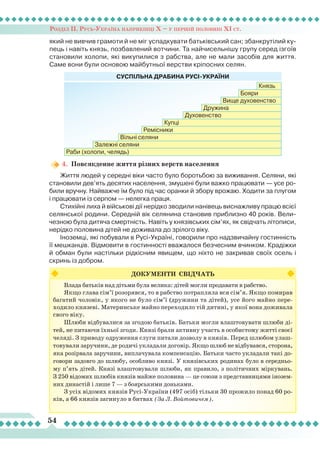 Розділ ІІ. Русь-Україна наприкінці Х – у першій половині ХІ ст.
54
який не вивчив грамоти й не міг успадкувати батьківський сан; збанкрутілий ку-
пець і навіть князь, позбавлений вотчини. Та найчисельнішу групу серед ізгоїв
становили холопи, які викупилися з рабства, але не мали засобів для життя.
Саме вони були основою майбутньої верстви кріпосних селян.
4.	 Повсякденне життя різних верств населення
Життя людей у середні віки часто було боротьбою за виживання. Селяни, які
становили дев’ять десятих населення, змушені були важко працювати — усе ро-
били вручну. Найважче їм було під час оранки й збору врожаю. Ходити за плугом
і працювати із серпом — нелегка праця.
Стихійні лиха й військові дії нерідко зводили нанівець виснажливу працю всієї
селянської родини. Середній вік селянина становив приблизно 40 років. Вели-
чезною була дитяча смертність. Навіть у князівських сім’ях, як свідчать літописи,
нерідко половина дітей не доживала до зрілого віку.
Іноземці, які побували в Русі-Україні, говорили про надзвичайну гостинність
її мешканців. Відмовити в гостинності вважалося безчесним вчинком. Крадіжки
й обман були настільки рідкісним явищем, що ніхто не закривав своїх осель і
скринь із добром.
ДОКУМЕНТИ СВІДЧАТЬ
Влада батьків над дітьми була велика: дітей могли продавати в рабство.
Якщо глава сім’ї розорявся, то в рабство потрапляла вся сім’я. Якщо помирав
багатий чоловік, у якого не було сім’ї (дружини та дітей), усе його майно пере-
ходило князеві. Материнське майно переходило тій дитині, у якої вона доживала
свого віку.
Шлюби відбувалися за згодою батьків. Батьки могли влаштовувати шлюби ді-
тей, не питаючи їхньої згоди. Князі брали активну участь в особистому житті своєї
челяді. З приводу одруження слуги питали дозволу в князів. Перед шлюбом улаш-
товували заручини, де родичі укладали договір. Якщо шлюб не відбувався, сторона,
яка розірвала заручини, виплачувала компенсацію. Батьки часто укладали такі до-
говори задовго до шлюбу, особливо князі. У князівських родинах було в середньо-
му п’ять дітей. Князі влаштовували шлюби, як правило, з політичних міркувань.
З 250 відомих шлюбів князів майже половина — це союзи з представницями інозем-
них династій і лише 7 — з боярськими доньками.
З усіх відомих князів Русі-України (497 осіб) тільки 30 прожило понад 60 ро-
ків, а 66 князів загинуло в битвах (За Л. Войтовичем).
СУСПІЛЬНА ДРАБИНА РУСІ-УКРАЇНИ
Раби (холопи, челядь)
Залежні селяни
Вільні селяни
Ремісники
Купці
Духовенство
Дружина
Вище духовенство
Бояри
Князь
 