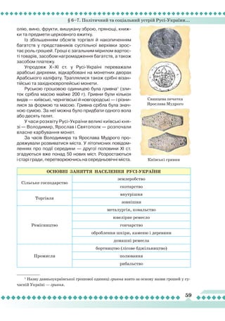 § 6–7. Політичний та соціальний устрій Русі-України...
59
олію, вино, фрукти, вишукану зброю, прянощі, книж-
ки та предмети церковного вжитку.
Із збільшенням обсягів торгівлі й накопиченням
багатств у представників суспільної верхівки зрос-
тає роль грошей. Гроші є загальним мірилом вартос-
ті товарів, засобом нагромадження багатств, а також
засобом платежу.
Упродовж Х–ХІ ст. у Русі-Україні переважали
арабські дирхеми, відкарбовані на монетних дворах
Арабського халіфату. Траплялися також срібні візан-
тійські та західноєвропейські монети.
Руською грошовою одиницею була гривна1
(зли-
ток срібла масою майже 200 г). Гривни були кількох
видів — київські, чернігівські й новгородські — і різни-
лися за формою та масою. Гривна срібла була знач-
ною сумою. За неї можна було придбати одного вола
або десять телят.
У часи розквіту Русі-України великі київські кня-
зі — Володимир, Ярослав і Святополк — розпочали
власне карбування монет.
За часів Володимира та Ярослава Мудрого про-
довжували розвиватися міста. У літописних повідом-
леннях про події середини — другої половини ХІ ст.
згадуються вже понад 50 нових міст. Розростаються
і старі гради, перетворюючись на середньовічні міста.
Свинцева печатка
Ярослава Мудрого
Київські гривни
1
Назву давньоукраїнської грошової одиниці гривна взято за основу назви грошей у су-
часній Україні — гривня.
ОсновнІ
зан
ЯттЯ
населенн
Я РусІ-УКРАЇНИ
Сільське господарство
землеробство
скотарство
Торгівля
внутрішня
зовнішня
Ремісництво
металургія, ковальство
ювелірне ремесло
гончарство
оброблення шкіри, каменю і деревини
домашні ремесла
Промисли
бортництво (лісове бджільництво)
полювання
рибальство
 