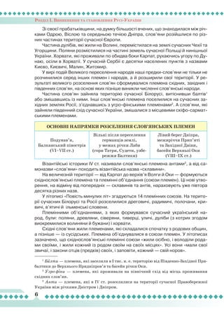 Розділ І. Виникнення та становлення Русі-України
6
Зі своєї прабатьківщини, на думку більшості вчених, що знаходилася між річ-
ками Одрою, Віслою та середньою течією Дніпра, слов’яни розійшлися по різ-
них частинах території сучасної Європи.
Частина дулібів, які жили на Волині, перемістилася на землі сучасних Чехії та
Угорщини. Поляни розмістилися на частині земель сучасної Польщі й нинішньої
України. Хорвати, які проживали по обидва боки Карпат, рухаючись угору по Ду-
наю, осіли в Хорватії. У сучасній Сербії є десятки населених пунктів з назвами
Києво, Києвичі, Малин, Житомир.
У вирі подій Великого переселення народів наші предки-слов’яни не тільки не
розчинилися серед інших племен і народів, а й розширили свої території. У ре-
зультаті великого розселення слов’ян сформувалися племена східних, західних і
південних слов’ян, на основі яких пізніше виникли численні слов’янські народи.
Частина слов’ян зайняла територію сучасної Білорусі, витіснивши балтів1
або змішавшись із ними. Інші слов’янські племена поселилися на сучасних за-
хідних землях Росії, з’єднавшись з угро-фінськими племенами2
. А слов’яни, які
зайняли південний схід сучасної України, змішалися з місцевими скіфо-сармат-
ськими племенами.
ОСНОВНІ НАПРЯМКИ РОЗСЕЛЕННЯ СЛОВ’ЯНСЬКИХ ПЛЕМЕН
Подунав’я,
Балканський півострів
(VI–VII ст.)
Вільні після переселення
германців землі,
у межах річки Лаби
(гори Татри, Судети, узбе-
режжя Балтики)
Лівий берег Дніпра,
межиріччя Прип’яті
та Західної Двіни,
басейн Верхньої Оки
(VIII–IX ст.)
Візантійські історики ІV ст. називали слов’янські племена антами3
, а від са-
моназви «слов’яни» походить візантійська назва «склавини».
На величезній території — від Карпат до верхів’я Волги й Оки — формуються
східнослов’янські племена та племінні об’єднання (союзи племен). Ці нові утво-
рення, на відміну від попередніх — склавинів та антів, нараховують уже півтора
десятка різних назв.
У літописі «Повість минулих літ» згадуються 14 племінних союзів. На терито-
рії сучасних Білорусі та Росії розселилися дреговичі, радимичі, полочани, кри-
вичі, в’ятичі й ільменські словени.
Племінними об’єднаннями, з яких формувався сучасний український на-
род, були: поляни, древляни, сіверяни, тиверці, уличі, дуліби (з котрих згодом
виокремилися волиняни й бужани) і хорвати.
Східні слов’яни жили племенами, які складалися спочатку з родових общин,
а пізніше — із сусідських. Племена об’єднувалися в союзи племен. У літописах
зазначено, що східнослов’янські племінні союзи «жили осібно, і володіли рода-
ми своїми, і жили кожний із родом своїм на своїх місцях». Усі вони «мали свої
звичаї, і закони отців (предків) своїх, і заповіти, кожний — свій норов».
1
Балти — племена, які заселяли в І тис. н. е. територію від Південно-Західної При-
балтики до Верхнього Придніпров’я та басейн річки Оки.
2
Угро-фіни — племена, які проживали на північний схід від місць проживання
східних слов’ян.
3
Анти — племена, які в IV ст. розселилися на території сучасної Правобережної
України між річками Дністром і Дніпром.
 
