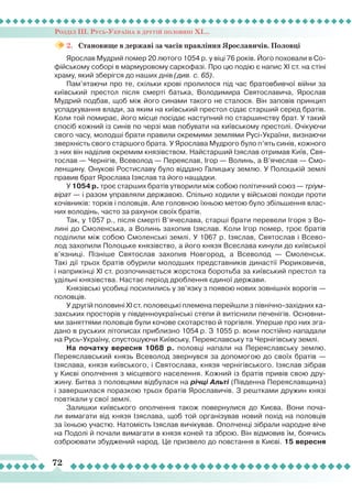 Розділ ІІІ. Русь-Україна в другій половині ХІ...
72
2.	 Становище в державі за часів правління Ярославичів. Половці
Ярослав Мудрий помер 20 лютого 1054 р. у віці 76 років. Його поховали в Со-
фійському соборі в мармуровому саркофазі. Про цю подію є напис ХІ ст. на стіні
храму, який зберігся до наших днів (див. с. 65).
Пам’ятаючи про те, скільки крові пролилося під час братовбивчої війни за
київський престол після смерті батька, Володимира Святославича, Яро­слав
Мудрий подбав, щоб між його синами такого не сталося. Він заповів принцип
успадкування влади, за яким на київський престол сідає старший серед братів.
Коли той помирає, його місце посідає наступний по старшинству брат. У такий
спосіб кожний із синів по черзі мав побувати на київському престолі. Очікуючи
свого часу, молодші брати правили окремими землями Русі-України, визнаючи
зверхність свого старшого брата. У Ярослава Мудрого було п’ять синів, кожного
з них він наділив окремим князівством. Найстарший Ізяслав отримав Київ, Свя-
тослав — Чернігів, Всеволод — Переяслав, Ігор — Волинь, а В’ячеслав — Смо-
ленщину. Онукові Ростиславу було віддано Галицьку землю. У Полоцькій землі
правив брат Ярослава Ізяслав та його нащадки.
У 1054 р. троє старших братів утворили між собою політичний союз — тріум-
вірат — і разом управляли державою. Спільно ходили у військові походи проти
кочівників: торків і половців. Але головною їхньою метою було збільшення влас-
них володінь, часто за рахунок своїх братів.
Так, у 1057 р., після смерті В’ячеслава, старші брати перевели Ігоря з Во-
лині до Смоленська, а Волинь захопив Ізяслав. Коли Ігор помер, троє братів
поділили між собою Смоленські землі. У 1067 р. Ізяслав, Святослав і Всево-
лод захопили Полоцьке князівство, а його князя Всеслава кинули до київської
в’язниці. Пізніше Святослав захопив Новгород, а Всеволод — Смоленськ.
Такі дії трьох братів обурили молодших представників династії Рюриковичів,
і наприкінці XI ст. розпочинається жорстока боротьба за київський престол та
удільні князівства. Настає період дроблення єдиної держави.
Князівські усобиці посилились у зв’язку з появою нових зовнішніх ворогів —
половців.
У другій половині XI ст. половецькі племена перейшли з північно-західних ка-
захських просторів у південноукраїнські степи й витіснили печенігів. Основни-
ми заняттями половців були кочове скотарство й торгівля. Уперше про них зга-
дано в руських літописах приблизно 1054 р. З 1055 р. вони постійно нападали
на Русь-Україну, спустошуючи Київську, Переяславську та Чернігівську землі.
На початку вересня 1068 р. половці напали на Переяславську землю.
Переяславський князь Всеволод звернувся за допомогою до своїх братів —
Ізяслава, князя київського, і Святослава, князя чернігівського. Ізяслав зібрав
у Києві ополчення з місцевого населення. Кожний із братів привів свою дру-
жину. Битва з половцями відбулася на річці Альті (Південна Переяславщина)
і завершилася поразкою трьох братів Ярославичів. З рештками дружин князі
повтікали у свої землі.
Залишки київського ополчення також повернулися до Києва. Вони поча-
ли вимагати від князя Ізяслава, щоб той організував новий похід на половців
за їхньою участю. Натомість Ізяслав вичікував. Ополченці зібрали народне віче
на Подолі й почали вимагати в князя коней та зброю. Він відмовив їм, боячись
озброювати збуджений народ. Це призвело до повстання в Києві. 15 вересня
 