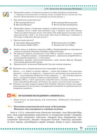 § 10. Правління Володимира Мономаха
75
4.	 Прочитайте уривок з історичного джерела та дайте відповідь на запитання.
	
«... Прийшли іноплемінники на Руську землю, половців безліч, Ізяслав же, Свя-
тослав і Всеволод вийшли їм назустріч на Альту (річку)...»
•	 Про дітей якого князя йдеться?
	
А Володимира Великого	
	 Б Ярослава Мудрого
	
В Володимира Всеволодовича	
	 Г Мстислава Володимировича
5.	 Прочитайте уривок з історичного джерела та дайте відповідь на запитання.
	
«... Прибули князі в город, щоб уладнати мир. І говорили вони один одному:
“Пощо ми губимо Руськую землю, самі проти себе зваду маючи? А половці землю
нашу розносять і раді є, що межи нами війна донині. Відтепер з’єднаймося в
одне серце й обережімо Руськую землю”».
•	 Про яку подію ідеться?
	
А з’їздкнязівуВишгороді1072р.
	
Б з’їзд князів у Любечі 1097 р.
	
В Витичівський з’їзд 1100 р.
	
Г Долобський з’їзд 1103 р.
6.	 Назвіть місто, де відбулося повстання 1068 р. Охарактеризуйте це повстання за
планом: а) причини повстання; б) перебіг подій; в) наслідки.
7.	 На прикладі першого князівського з’їзду 1072 р. зіставте поняття: «історична
подія», «історичне явище», «історичний процес», «феодальна роздробленість»,
«колективний суверенітет», «з’їзд князів».
8.	 Порівняйте принцип престолонаслідування, який заповів Ярослав Мудрий,
і вотчинний принцип його внуків.
9.	 Проаналізуйте, чи виконав Любецький з’їзд своє основне завдання.
10.	 Відновіть текст, використовуючи текст параграфа та довідку.
	
Восени ... в м. Любечі на Дніпрі зібрався ... князів Русі-України. На ньому були
присутні ... князів, які вирішили ... й проголосили, що кожний князь повинен воло-
діти ... , які успадкував від батька. З’їздом керували ... і ... . На з’їзді було проголо-
шено ... половецької загрози й вирішили організувати ... проти ... .
	
Довідка: 1097 р., з’їзд, 6, припинити міжусобні війни, землями, Святополк Ізя-
славич, Володимир Мономах, об’єднання сил проти, спільний похід, половців.
11.	 Покажіть на карті південні кордони Русі-України. Поясніть зв’язок між кордо-
нами держави та її політичним і географічним становищем та особливостями гос-
подарського розвитку.
§ 10.
	
Правління
володимира
монома
ха
•	 Який зв’язок, на вашу думку, між поняттями «Любецький з’їзд князів» і
«половці»?
1.	 Посилення великокнязівської влади за Володимира
Мономаха, його внутрішня та зовнішня політика
Коли в 1113 р. київський князь Святополк Ізяславич, онук Ярослава Муд-
рого, який характеризувався жорстокістю та потуранням купцям і лихварям,
помер, у Києві спалахнуло повстання. Городяни були незадоволені при-
служником Святополка, міським тисяцьким Путятою. Повстанці розгроми-
ли його хороми, розграбували садиби лихварів. Бояри й купці, перелякані
 