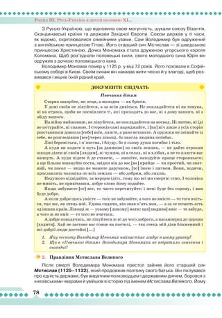 Розділ ІІІ. Русь-Україна в другій половині ХІ...
78
З Руссю-Україною, що відновила свою могутність, шукали союзу Візантія,
Скандинавські країни та держави Західної Європи. Союзи держав у ті часи,
як відомо, скріплювалися сімейними узами. Сам Володимир був одружений
з англійською принцесою Гітою. Його старший син Мстислав — зі шведською
принцесою Христиною. Дочка Мономаха стала дружиною угорського короля
Коломана. Щоб роз’єднати половецькі сили, свого молодшого сина Юрія він
одружив з дочкою половецького хана.
Володимир Мономах помер у 1125 р. у віці 72 років. Його поховали в Софій-
ському соборі в Києві. Своїм синам він наказав жити чесно й у злагоді, щоб роз-
вивався і міцнів їхній рідний край.
ДОКУМЕНТИ СВІДЧАТЬ
Повчання дітям
Старих шануйте, як отця, а молодих — як братів.
У домі своїм не лінуйтеся, а за всім дивіться. Не покладайтеся ні на тивуна,
ні на отрока, щоби не посміялися ті, які приходять до вас, ні з дому вашого, ні з
обіду вашого.
На війну вийшовши, не лінуйтеся, не покладайтеся на воєвод. Ні питтю, ні їді
не потурайте, ні спанню. І сторожів самі наряджайте, і [на] ніч лише з усіх сторін
розставивши довкола [себе] воїв, ляжте, а рано встаньте. А оружжя не знімайте із
себе, не розгледівши [все] через лінощі, бо знагла людина погибає.
Лжі бережіться, і п’янства, і блуду, бо в сьому душа погибає і тіло.
А куди ви ходите в путь [за даниною] по своїх землях, — не дайте отрокам
шкоди діяти ні своїм [людям], ні чужим, ні в селах, ні в хлібах, а не то клясти вас
начнуть. А куди підете й де станете, — напоїте, нагодуйте краще стороннього;
а ще більше вшануйте гостя, звідки він до вас [не] прийде — чи простий, чи знат-
ний, чи посол — якщо не можете дарунком, [то] їжею і питвом. Вони, ходячи,
прославлять чоловіка по всіх землях — або добрим, або лихим.
Недужого відвідайте, за мерцем ідіть, тому що всі ми смертні єсмо. І чоловіка
не миніть, не привітавши, добре слово йому подайте.
Якщо забуваєте [се] все, то часто перечитуйте: і мені буде без сорому, і вам
буде добре.
А коли добре щось умієте — того не забувайте, а чого не вмієте — то того вчіть-
ся, так же, як отець мій. Удома сидячи, він знав п’ять мов, — а за се почесть єсть
од інших країв. Лінощі ж — усьому [лихому] мати: що [людина] вміє — те забуде,
а чого ж не вміє — то того не вчиться.
А добре поводячись, не лінуйтеся ж ні до чого доброго, а насамперед до церкви
[ходити]. Хай не застане вас сонце на постелі, — так отець мій діяв блаженний і
всі добрії люди достойні [...]
1.	 Яку чесноту Володимир Мономах найчастіше згадує в цьому уривку?
2.	 Що в «Повчанні дітям» Володимира Мономаха не втратило значення і
сьогодні?
2.	 Правління Мстислава Великого
Після смерті Володимира Мономаха престол зайняв його старший син
Мстислав (1125–1132), який продовжив політику свого батька. Він піклувався
про єдність держави, був видатним полководцем і державним діячем, боровся з
князівськими чварами й увійшов в історію під іменем Мстислава Великого. Йому
 