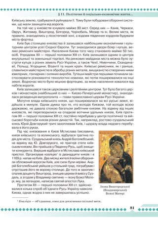 § 11. Політичне й соціально-економічне життя...
81
Київську землю, грабували й руйнували її. Тому були побудовані оборонні систе-
ми, що мали захищати від ворогів.
На той час у князівстві існувало майже 80 міст. Серед них — Канів, Черкаси,
Овруч, Житомир, Вишгород, Білгород, Чорнобиль, Мозир та ін. Великі міста, як
правило, знаходились у лісостеповій зоні, а вздовж південних кордонів будували
міста-фортеці.
Київ був столицею князівства й залишався найбільшим економічним і куль-
турним центром усієї Східної Європи. Тут знаходилися двори бояр і купців, ве-
ликі ремісничі майстерні. Населення Києва того часу становило майже 50 тис.
осіб. Упродовж ХІІ — першої половини ХІІІ ст. Київ залишався одним із центрів
внутрішньої та зовнішньої торгівлі. На ринкових майданах міста можна було зу-
стріти купців з різних земель Русі-України, а також Чехії, Німеччини, Скандина-
вії, Польщі, Угорщини, Візантії та інших країн. Київські ремісники, як і раніше,
славилися майстерністю в обробці різних металів, вишуканістю створених ними
ювелірних, гончарних і скляних виробів. Тутешні майстри першими починали за-
стосовувати різноманітні технологічні новинки, які потім поширювалися на інші
землі. Водночас місто було міцною фортецею, за якою населення ховалося від
набігів ворогів.
Київ залишався також церковним і релігійним центром. Тут було багато цер-
ков і монастирів (найбільший із них — Києво-Печерський монастир), знаходи-
лася резиденція митрополита — глави православної церкви Русі-України.
Могутня влада київського князя, що поширювалася на всі руські землі, ві-
дійшла в минуле. Однак думка про те, хто володіє Києвом, той володіє всією
державою, не давала спокою багатьом амбітним князям. На відміну від інших
князівств, які перетворилися на спадкові вотчини удільних князів, Київ протя-
гом ХІІ — першої половини ХІІІ ст. постійно перебував у центрі політичної та вій-
ськової боротьби князів різних династій. Так, наприклад, ростово-суздальський
князь Юрій Довгорукий тричі захоплював Київ, і щоразу влада недовго перебу-
вала в його руках.
Під час князювання в Києві Мстислава Ізяславича,
князя київського та волинського, відбулася трагічна по-
дія для міста. Суздальський князь Андрій Боголюбський,
на відміну від Ю. Довгорукого, не прагнув стати київ-
ським князем. Він прийшов у Південну Русь, щоб знищи-
ти конкурента. Вирішив відібрати в Мстислава київський
престол. Організував коаліцію1
із дванадцяти князів і в
1169 р. напав на Київ. Два місяці жителі й воїни обороня-
ли обложений ворогом Київ, але сили були нерівні. Анд-
рій Боголюбський увійшов у стольний град, пограбував і
спустошив його як ворожу столицю. До того ж захопив і
спалив дощенту Вишгород, знищив церкви й вивіз у Суз-
даль, а згодом у Владимир святиню — ікону Божої Мате-
рі, яку, за легендою, написав святий апостол
Л
ука.
Протягом ХІІ — першої половини ХІІІ ст. здійсню-
валися кілька спроб об’єднати Русь-Україну навколо
Києва, однак жодна з них не завершилась успішно.
1
Коаліція — об’єднання, союз для досягнення спільної мети.
Ікона Вишгородської
(Владимирської)
Божої Матері
 