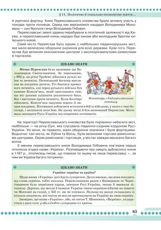 § 11. Політичне й соціально-економічне життя...
83
й укріплені фортеці. Князі Переяславського князівства брали активну участь у
походах проти половців. Серед них вирізнялися нащадки Володимира Моно-
маха — син Ярополк і внук Володимир Глібович.
Переяславські землі здавна перебували в політичній залежності від Ки-
єва, а переяславський князь нерідко був сином або молодшим братом ки-
ївського князя.
Самé місто Переяслав було одним з найбільших південноруських міст,
яке мало величезне оборонне значення для всієї держави. Крім того, Пере-
яслав був великим економічним центром з високорозвинутими ремеслами
й торгівлею.
Цікаво
знати
Місто Переяслав було засноване ще Во-
лодимиром Святославичем. За переказами,
у 992 р. на річці Трубежі зійшлися руські во-
їни та печеніги. Печенізький богатир викли-
кав на поєдинок русича. Усі боялися кремез-
ного печеніга, але серед руського війська був
киянин Кожум’яка, який прославився тим,
що міг руками зупинити розлюченого бика.
Він і виступив проти печеніга. Коли богатирі
зійшлися, Кожум’яка задушив ворога й ви-
грав поєдинок. Кочівники побоялися вступати в бій із військом, у якого є такі бо-
гатирі, і залишили поле бою. На цьому місці й був заснований Переяслав. Місто
мало захищати Русь-Україну від південних кочівників.
На території Переяславського князівства було порівняно небагато міст,
найбільше — на річці Сулі, яка слугувала південно-східним кордоном Русі-
України. Усі вони, як правило, мали оборонне значення і були фортецями.
Водночас такі міста, як
Л
убни та Воїнь, були великими торгово-ремісничи-
ми центрами. Окрім ремісників і торговців, у містах завжди мешкало багато
воїнів.
З іменем переяславського князя Володимира Глібовича пов’язана перша
літописна згадка назви «Україна». Розповідаючи про смерть доблесного князя
в 1187 р., літописець писав, що плакали по ньому не лише переяславці: «...за
ним же Україна багато потужила».
Цікаво
знати
Україна: окраїна чи країна?
Щодо назви «Україна» досі йдуть суперечки. Дехто вважає, що вона походить
від слова окраїна, тобто околиця. Переяславщина разом з Київщиною та Черні-
гівщиною була первісним ядром, центром Русі-України, такою її вважали лі-
тописці. Держав, що могли б назвати Україну своєю окраїною (Литви на півночі
чи Московії на сході), у ХІІ ст. ще не існувало. Польща на заході складалась із
кількох князівств, які також не могли претендувати на Україну як свою окраїну.
Імовірно, що назва «Україна», або, як писав Т. Шевченко, «Вкраїна», склада-
ється з двох слів: у або в (тобто «усередині») і країна.
Мініатюра з Радзивіллівського
літопису
 