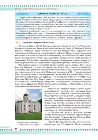 Розділ ІІІ. Русь-Україна в другій половині ХІ...
84
4.	 Чернігово-Сіверське князівство
На лівому березі Дніпра було розташоване велике та могутнє Чернігово-
Сіверське князівство. Його землі зай­мали нинішні території Північно-Східної
України, Південно-Східної Білорусі та частину Західної Росії. Кордоном між
Чернігівським і Київським князівствами був Дніпро. Північно-східні володіння
князівства доходили до Москви. На південному сході Чернігівські землі межу-
вали з половецьким степом, що змушувало місцевих князів часто воювати з
половцями. З іншого боку, чернігівські князі неодноразово вступали з ними в со-
юзи, заручалися їхньою підтримкою в міжусобних сутичках і навіть родичалися.
Чернігівське удільне князівство сфор­мувалося ще в середині ХІ ст., коли
Ярослав Мудрий посадив там свого сина Святослава.  Новгород-Сіверське
князівство було утворене за рішенням
Л
юбецького з’їзду. Політичний розви-
ток Чернігівського та Новгород-Сіверського князівств у ХІІ — першій половині
ХІІІ ст. був пов’язаний із діяльністю синів Святослава Ярославича. Олегові діс-
талося Новгород-Сіверське, а Давиду — Чернігівське князівство. У 1094 р. внук
Ярослава Мудрого Олег Святославич з половецькою ордою напав на Чернігів
і захопив його. Ціною такого союзу було розграбування половцями Чернігів-
ської землі. Дружиною Олега Святославича, прозваного Гориславичем, була
донька половецького хана Осалука.
Формально новгород-сіверські князі підпо-
рядковувалися Чернігову, але насправді вони
досить часто проводили самостійну політику.
Якщо чернігівські князі династії Давидовичів орі-
єнтувалися на Київ, то новгород-сіверські князі
династії Ольговичів прагнули відокремлення від
Києва, тому вступали в союзи з його політични-
ми противниками. Землі князівств часто ставали
ареною міжусобних сутичок і до середини ХІІІ ст.
розпалися на численні дрібні уділи.
На Чернігівській землі в літописах згадано
46 міст. Найбільшими з них були: Чернігів, Новго-
род-Сіверський, Путивль, Курськ, Рильськ. Най-
більші міста стояли на річці Десні.
Чернігів був важливим політичним та еконо-
мічним центром Русі-України. Місто захищали
Давньоукраїнські
міста
Переяславське Посулля. Для нього були характерними здебільшого остро-
ги та городки, за винятком Воїня (града). До вузлових укріплень належали й
Горошин, Лукомль, Лубно, Лохвиця, Ромен, Прилук, Пирятин. Сторожа цих
укріплень-фортець мала вчасно повідомити князів про напад кочівників, а сті-
ни — прихистити в лиху годину мешканців навколишніх поселень (власне, це й
зумовлювало величину укріплення).
Великий порубіжний град був розташований на території сучасного села
Свиридівки. Можливо, саме тут був загадковий Римів, про котрий часто згадано
в літописі, але місце розташування якого достеменно не встановлено й досі. До
значних городків Посулля належали також Коснятин і Велика Буримка.
Борисоглібський собор.
м. Чернігів. Сучасне фото
 