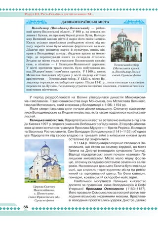 Розділ ІІІ. Русь-Україна в другій половині ХІ...
86
У період роздробленості на Волині утвердилася династія Мономахови-
чів–Ізяславичів.
Ї
ї засновником став онук Мономаха, син Мстислава Великого,
Ізяслав Мстиславич, який князював у Володимирі в 1136–1154 рр.
Після смерті Ізяслава сини почали ділити спадщину. Спочатку відокреми-
лися Володимирське та
Л
уцьке князівства, які з часом поділилися на кілька во-
лостей.
Галицьке князівство. Підкарпатські князівства остаточно вийшли з-під вла-
ди Києва в 1097 р. згідно з рішенням
Л
юбецького з’їзду князів. З’їзд офіційно ви-
знав ці землі вотчиною правнуків Ярослава Мудрого — братів Рюрика, Володаря
та Василька Ростиславичів. Син Володаря Володимирко (1141–1153) об’єднав
усе Підкарпаття під своєю владою і в тривалій війні з київським князем зумів
остаточно тут закріпитися.
У 1144 р. Володимирко переніс столицю з Пе-
ремишля, що стояв на самому кордоні, до міста
Галича на Дністрі (неподалік сучасного Галича).
Відтоді підкарпатські землі почали називати Га-
лицьким князівством. Місто мало міцну форте-
цю, оточену складною системою земляних валів і
ровів. На околицях давнього Галича були поклади
солі, що сприяло перетворенню міста на реміс-
ничий та торговельний центр. Тут були ювелірні,
гончарні, ковальські й склоробні майстерні.
Найбільшої могутності Галицьке князівство
досягло за правління сина Володимирка й Софії
Угорської Ярослава Осмомисла (1153–1187).
Його прозвали Осмомислом за гострий розум і во-
лодіння вісьмома іноземними мовами. Ярославо-
ві володіння простягались уздовж Дністра далеко
Давньоукраїнські
міста
Володимир (Володимир-Волинський) — район-
ний центр Волинської області. У 988 р. на землях во-
линян і бужан, на правому березі річки Луги, Володи-
мир Великий заклав місто й нарік його своїм іменем.
Князь усіляко переймався розбудовою міста: від на-
паду ворогів воно було оточене фортечними валами.
Дбаючи про розвиток науки й культури, князь від-
крив у Володимирі школу, збудував храми та монас-
тирі, де переписували книги та складали літописи.
Згодом це місто стало столицею Волинського князів-
ства, а пізніше — і Галицько-Волинської держави.
У місті протягом трьох століть було побудовано по-
над 20 дерев’яних і кам’яних храмів. У 1160 р. князь
Мстислав Ізяславич збудував у місті шедевр світової
архітектури — Успенський собор. У 1325 р. місто Во-
лодимир отримало магдебурзьке право. Після 1341 р., коли столицю князівства
перенесли до Луцька, Володимир утратив політичне значення, ставши затишним
повітовим містечком.
Успенський собор
(Мстиславів храм).
м. ВолодимирВолин­
ський. Сучасне фото
Церква Святого
Пантелеймона.
с. Шевченкове,
Івано-Франківська обл.
Сучасне фото
 