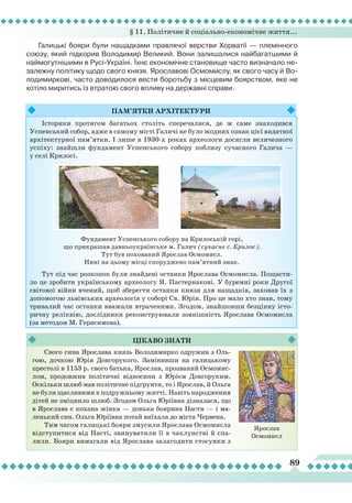 § 11. Політичне й соціально-економічне життя...
89
Галицькі бояри були нащадками правлячої верстви Хорватії — племінного
союзу, який підкорив Володимир Великий. Вони залишалися найбагатшими й
наймогутнішими в Русі-Україні.
Ї
хнє економічне становище часто визначало не-
залежну політику щодо свого князя. Ярославові Осмомислу, як свого часу й Во-
лодимиркові, часто доводилося вести боротьбу з місцевим боярством, яке не
хотіло миритись із втратою свого впливу на державні справи.
Пам’ятки
ар
хітектури
Історики протягом багатьох століть сперечалися, де ж саме знаходився
Успенський собор, адже в самому місті Галичі не було жодних ознак цієї видатної
архітектурної пам’ятки. І лише в 1930-х роках археологи досягли величезного
успіху: знайшли фундамент Успенського собору поблизу сучасного Галича —
у селі Крилосі.
Тут під час розкопок були знайдені останки Ярослава Осмомисла. Пощасти-
ло це зробити українському археологу Я. Пастернакові. У буремні роки Другої
світової війни вчений, щоб зберегти останки князя для нащадків, заховав їх з
допомогою львівських археологів у соборі Св. Юрія. Про це мало хто знав, тому
тривалий час останки вважали втраченими. Згодом, знайшовши безцінну істо-
ричну реліквію, дослідники реконструювали зовнішність Ярослава Осмомисла
(за методом М. Герасимова).
Фундамент Успенського собору на Крилоській горі,
що прикрашав давньоукраїнське м. Галич (сучасне с. Крилос).
Тут був похований Ярослав Осмомисл.
Нині на цьому місці споруджено пам’ятний знак.
Свого сина Ярослава князь Володимирко одружив з Оль-
гою, дочкою Юрія Довгорукого. Замінивши на галицькому
престолі в 1153 р. свого батька, Ярослав, прозваний Осмомис-
лом, продовжив політичні відносини з Юрієм Довгоруким.
Оскільки шлюб мав політичне підґрунтя, то і Ярослав, й Ольга
не були щасливими в подружньому житті. Навіть народження
дітей не зміцнило шлюб. Згодом Ольга Юріївна дізналася, що
в Ярослава є кохана жінка — донька боярина Настя — і ма-
ленький син. Ольга Юріївна потай виїхала до міста Червена.
Тим часом галицькі бояри змусили Ярослава Осмомисла
відступитися від Насті, звинуватили її в чаклунстві й спа-
лили. Бояри вимагали від Ярослава залагодити стосунки з
Цікаво
знати
Ярослав
Осмомисл
 