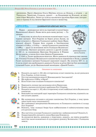 Розділ ІІІ. Русь-Україна в другій половині ХІ...
90
Завдання та запитання
1.	 Покажіть на карті (с. 82) або в історичному атласі князівства, на які розпалася
Русь-Україна, та їхні столиці.
2.	 Хто став засновником династії Мономаховичів–Ізяславичів?
3.	 Що відбулося в 1169 р. в Києві?
4.	 Коли Галич став столицею Галицького князівства?
5.	 Перекажіть легенду про заснування міста Переяслава.
6.	 Назвіть причини політичного дроблення Русі-України.
7.	 Покажіть на карті (с. 82) або в історичному атласі найбільші міста Волинського
князівства.
8.	 Замалюйте на контурній карті територію Галицького князівства; підпишіть на-
зви сусідніх держав.
9.	 Що залишилося спільним в удільних князівствах Русі-України, у чому прояв-
лявся їхній статус незалежності?
10.	 Які особливості виокремлення Волинського та Галицького князівств зі складу
Русі-України?
11*.	 Поясніть, чому галицькі бояри були найбагатшими й наймогутнішими серед
усіх руських бояр.
12.	 Яка пам’ятка культури Галицького князівства є найвизначнішою? Опишіть її.
13.	 Охарактеризуйте діяльність князя Ярослава Осмомисла.
14.	 За допомогою фактів, наведених у підручнику, доведіть, що період роздробле-
ності був часом економічного й культурного розквіту Волинських і Галицьких
земель.
Давньоукраїнські
міста
Галич — давньоруське місто на території сучасної Івано-
Франківської області. Назва міста дала назву регіону — Га-
личина.
У минулому це місто було великим економічним і куль-
турним центром Русі-України на березі річки Лукви, на
місці сучасного с. Крилоса Галицького району Івано-Фран-
ківської області. Уперше його згадано в Іпатіївському
літописі в 1140 р., з 1144 р. — центр Галицького князівства,
у 1199 р. — друге за величиною місто Галицько-Волинсько-
го князівства. Значного розквіту досягло в другій полови-
ні ХІІ ст. за князювання Ярослава Осмомисла й Романа
Мстиславича, а також його сина Данила Романовича.
У 1241 р. Галич зруйнували монголи. Місто занепало й утратило своє значен-
ня. Столиця Галицько-Волинського князівства була перенесена в Холм, а давній
Галич залишився центром Галицької церковної єпархії. На початку XIV ст. за
5 км на північ від зруйнованого давнього Галича на річці Дністрі був заснований
сучасний Галич, де діє Національний заповідник «Давній Галич».
Герб
давньоруського
міста Галича
дружиною. Проте ображена Ольга Юріївна втекла до Луцька, а згодом — до
Торчеська, Чернігова, Суздаля, урешті — до Владимира на Клязьмі, де кня-
жив її брат Михайло. Лише тут зуміла заховатися дружина Ярослава: постриг-
лася в черниці й під іменем Єфросинії пішла в монастир.
 