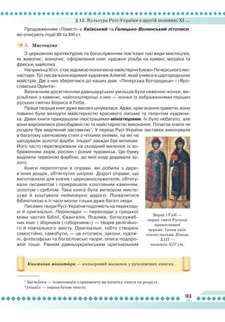 § 12. Культура Русі-України в другій половині ХІ ...
93
Продовженням «Повісті» є Київський та Галицько-Волинський літописи,
які описують події XII та ХІІІ ст.
3.	 Мистецтво
З церковною архітектурою та богослужінням пов’язані такі види мистецтва,
як живопис, іконопис, оформлення книг, художня різьба на камені, мозаїка та
фрески, майоліка.
Наприкінці ХІ ст. стає відомою іконописна майстерня Києво-Печерського мо-
настиря. Тут писав ікони відомий художник Алімпій, який учився в царгородських
майстрів. Дві з них збереглися до наших днів: «Печерська Богородиця» і «Яро-
славська Оранта».
Визначним досягненням давньоруських умільців були невеликі іконки, ви-
різьблені з каменю, найпопулярніші з них — іконки із зображеннями перших
руських святих Бориса й Гліба.
Праця творців книг дуже високо цінувалася. Адже, крім знання грамоти, вони
повинні були володіти майстерністю красивого письма та талантом художни-
ка. Давні книги прикрашали ілюстраціями-мініатюрами.
Ї
х було небагато, але
вони вирізнялися різнобарвністю та майстерністю виконання. Початок книги чи
розділу був виділений заставкою1
. У період Русі-України заставки виконували
в багатому святковому стилі з чіткими лініями, на які не
шкодували золотої фарби. Ініціал2
завжди був великим.
Його часто перетворювали на складний малюнок із зо-
браженням звірів, рослин і різних чудовиськ. Цю букву
виділяли червоною фарбою, до якої іноді додавали зо-
лото.
Книги переплітали в оправи, які робили з дере-
в’яних дощок, обтягнутих шкірою. Дорогі оправи, що
виготовляли для князів і церковнослужителів, обтягу-
вали оксамитом і прикрашали коштовним камінням,
золотом і сріблом. Така книга була витвором мисте-
цтва й коштувала неймовірно дорого. Похвалитися
бібліотекою в ті часи могли тільки дуже багаті люди.
Писемні твори Русі-України поділяють на переклад-
ні й оригінальні. Перекладні — переклади з грецької
мови частин Біблії, Євангелія, Псалмів, богослужеб-
них книг і збірників («ізборників») — творів релігійно-
го й повчального змісту. Оригінальні, тобто створені
самостійно, самобутні, — це літописи, закони, худож-
ні, філософські та богословські твори, описи подоро-
жей тощо. Раннім давньоукраїнським оригінальним
Книжкова мініатюра — кольоровий малюнок у рукописних книгах.
1
Заставка — композиція з орнаменту на початку книги чи розділу.
2
Ініціал — перша буква тексту.
Борис і Гліб — 
перші святі Руської
православної
церкви. Ікона київ-
ського письма. Кінець
ХІІІ —
початок XIV ст.
 