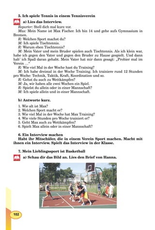 102
5. Ich spiele Tennis in einem Tennisverein
a) Lies das Interview.
Reporter: Stell dich mal kurz vor.
Max: Mein Name ist Max Fischer. Ich bin 14 und gehe aufs Gymnasium in
Bremen.
R: Welchen Sport machst du?
M: Ich spiele Tischtennis.
R: Warum eben Tischtennis?
M: Mein Vater und mein Bruder spielen auch Tischtennis. Als ich klein war,
habe ich gegen den Vater und gegen den Bruder zu Hause gespielt. Und dann
hab’ ich Spaß daran gehabt. Mein Vater hat mir dann gesagt: „Probier mal im
Verein …“
R: Wie viel Mal in der Woche hast du Training?
M: Ich habe dreimal in der Woche Training. Ich trainiere rund 12 Stunden
pro Woche: Technik, Taktik, Kraft, Koordination und so.
R: Gehst du auch zu Wettkämpfen?
M: Ja, wir haben alle zwei Wochen ein Spiel.
R: Spielst du allein oder in einer Mannschaft?
M: Ich spiele allein und in einer Mannschaft.
b) Antworte kurz.
1. Wie alt ist Max?
2. Welchen Sport macht er?
3. Wie viel Mal in der Woche hat Max Training?
4. Wie viele Stunden pro Woche trainiert er?
5. Geht Max auch zu Wettkämpfen?
6. Spielt Max allein oder in einer Mannschaft?
6. Ein Interview machen
Habt ihr Mitschüler, die in einem Verein Sport machen. Macht mit
ihnen ein Interview. Spielt das Interview in der Klasse.
7. Mein Lieblingssport ist Basketball
a) Schau dir das Bild an. Lies den Brief von Hanna.
 