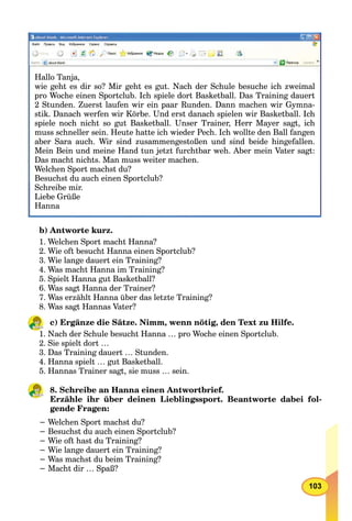 103
Hallo Tanja,
wie geht es dir so? Mir geht es gut. Nach der Schule besuche ich zweimal
pro Woche einen Sportclub. Ich spiele dort Basketball. Das Training dauert
2 Stunden. Zuerst laufen wir ein paar Runden. Dann machen wir Gymna-
stik. Danach werfen wir Körbe. Und erst danach spielen wir Basketball. Ich
spiele noch nicht so gut Basketball. Unser Trainer, Herr Mayer sagt, ich
muss schneller sein. Heute hatte ich wieder Pech. Ich wollte den Ball fangen
aber Sara auch. Wir sind zusammengestoßen und sind beide hingefallen.
Mein Bein und meine Hand tun jetzt furchtbar weh. Aber mein Vater sagt:
Das macht nichts. Man muss weiter machen.
Welchen Sport machst du?
Besuchst du auch einen Sportclub?pp
Schreibe mir.
Liebe Grüße
Hanna
b) Antworte kurz.
1. Welchen Sport macht Hanna?
2. Wie oft besucht Hanna einen Sportclub?
3. Wie lange dauert ein Training?
4. Was macht Hanna im Training?
5. Spielt Hanna gut Basketball?
6. Was sagt Hanna der Trainer?
7. Was erzählt Hanna über das letzte Training?
8. Was sagt Hannas Vater?
c) Ergänze die Sätze. Nimm, wenn nötig, den Text zu Hilfe.
1. Nach der Schule besucht Hanna … pro Woche einen Sportclub.
2. Sie spielt dort …
3. Das Training dauert … Stunden.
4. Hanna spielt … gut Basketball.
5. Hannas Trainer sagt, sie muss … sein.
8. Schreibe an Hanna einen Antwortbrief.
Erzähle ihr über deinen Lieblingssport. Beantworte dabei fol-
gende Fragen:
− Welchen Sport machst du?
− Besuchst du auch einen Sportclub?
− Wie oft hast du Training?
− Wie lange dauert ein Training?
− Was machst du beim Training?
− Macht dir … Spaß?
 