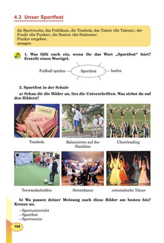 104
4.3 Unser Sportfest
die Sportwoche, das Publikum, die Tombola, das Talent (die Talente), der
Punkt (die Punkte), die Station (die Stationen)
Punkte vergeben
ansagen
1. Was fällt euch ein, wenn ihr das Wort „Sportfest“ hört?
Erstellt einen Wortigel.
laufenFußball spielen Sportfest
2. Sportfest in der Schule
a) Schau dir die Bilder an, lies die Unterschriften. Was siehst du auf
den Bildern?
Tombola Balancieren auf der
Slackline
Cheerleading
Torwandschießen Streetdance orientalische Tänze
b) Wo passen deiner Meinung nach diese Bilder am besten hin?
Kreuze an.
– Sportunterricht
– Sportfest
– Sportverein
 