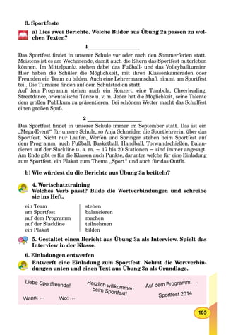 105
3. Sportfeste
a) Lies zwei Berichte. Welche Bilder aus Übung 2a passen zu wel-
chen Texten?
1____________________
Das Sportfest ﬁndet in unserer Schule vor oder nach den Sommerferien statt.
Meistens ist es am Wochenende, damit auch die Eltern das Sportfest miterleben
können. Im Mittelpunkt stehen dabei das Fußball- und das Volleyballturnier.
Hier haben die Schüler die Möglichkeit, mit ihren Klassenkameraden oder
Freunden ein Team zu bilden. Auch eine Lehrermannschaft nimmt am Sportfest
teil. Die Turniere ﬁnden auf dem Schulstadion statt.
Auf dem Programm stehen auch ein Konzert, eine Tombola, Cheerleading,
Streetdance, orientalische Tänze u. v. m. Jeder hat die Möglichkeit, seine Talente
dem großen Publikum zu präsentieren. Bei schönem Wetter macht das Schulfest
einen großen Spaß.
2 _____________________
Das Sportfest ﬁndet in unserer Schule immer im September statt. Das ist ein
„Mega-Event“ für unsere Schule, so Anja Schneider, die Sportlehrerin, über das
Sportfest. Nicht nur Laufen, Werfen und Springen stehen beim Sportfest auf
dem Programm, auch Fußball, Basketball, Handball, Torwandschießen, Balan-
cieren auf der Slackline u. a. m. − 17 bis 20 Stationen − sind immer angesagt.
Am Ende gibt es für die Klassen auch Punkte, darunter welche für eine Einladung
zum Sportfest, ein Plakat zum Thema „Sport“ und auch für das Outﬁt.
b) Wie würdest du die Berichte aus Übung 3a betiteln?
4. Wortschatztraining
Welches Verb passt? Bilde die Wortverbindungen und schreibe
sie ins Heft.
ein Team
am Sportfest
auf dem Programm
auf der Slackline
ein Plakat
stehen
balancieren
machen
teilnehmen
bilden
5. Gestaltet einen Bericht aus Übung 3a als Interview. Spielt das
Interview in der Klasse.
6. Einladungen entwerfen
Entwerft eine Einladung zum Sportfest. Nehmt die Wortverbin-
dungen unten und einen Text aus Übung 3a als Grundlage.
g p
Sportfest 2014
Auf dem Programm: …Herzlich willkommenbeim Sportfest!
Wann: …
Liebe Sportfreunde!
Wo: …
 