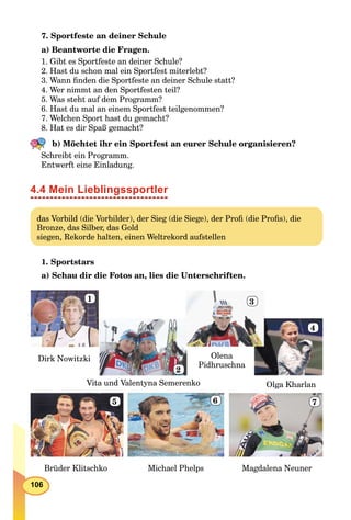 106
7. Sportfeste an deiner Schule
a) Beantworte die Fragen.
1. Gibt es Sportfeste an deiner Schule?
2. Hast du schon mal ein Sportfest miterlebt?
3. Wann ﬁnden die Sportfeste an deiner Schule statt?
4. Wer nimmt an den Sportfesten teil?
5. Was steht auf dem Programm?
6. Hast du mal an einem Sportfest teilgenommen?
7. Welchen Sport hast du gemacht?
8. Hat es dir Spaß gemacht?
b) Möchtet ihr ein Sportfest an eurer Schule organisieren?
Schreibt ein Programm.
Entwerft eine Einladung.
4.4 Mein Lieblingssportler
das Vorbild (die Vorbilder), der Sieg (die Siege), der Proﬁ (die Proﬁs), die
Bronze, das Silber, das Gold
siegen, Rekorde halten, einen Weltrekord aufstellen
1. Sportstars
а) Schau dir die Fotos an, lies die Unterschriften.
Dirk Nowitzki Olena
Pidhruschna
Olga Kharlan
Brüder Klitschko Michael Phelps Magdalena Neuner
Vita und Valentyna Semerenko
1
2
3
4
5 6 7
 